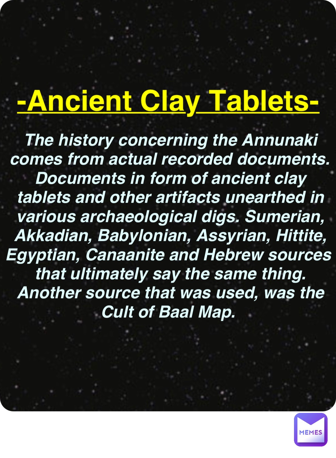 Double tap to edit -Ancient Clay Tablets- The history concerning the Annunaki comes from actual recorded documents. Documents in form of ancient clay tablets and other artifacts unearthed in various archaeological digs. Sumerian, Akkadian, Babylonian, Assyrian, Hittite, Egyptian, Canaanite and Hebrew sources that ultimately say the same thing. Another source that was used, was the Cult of Baal Map.