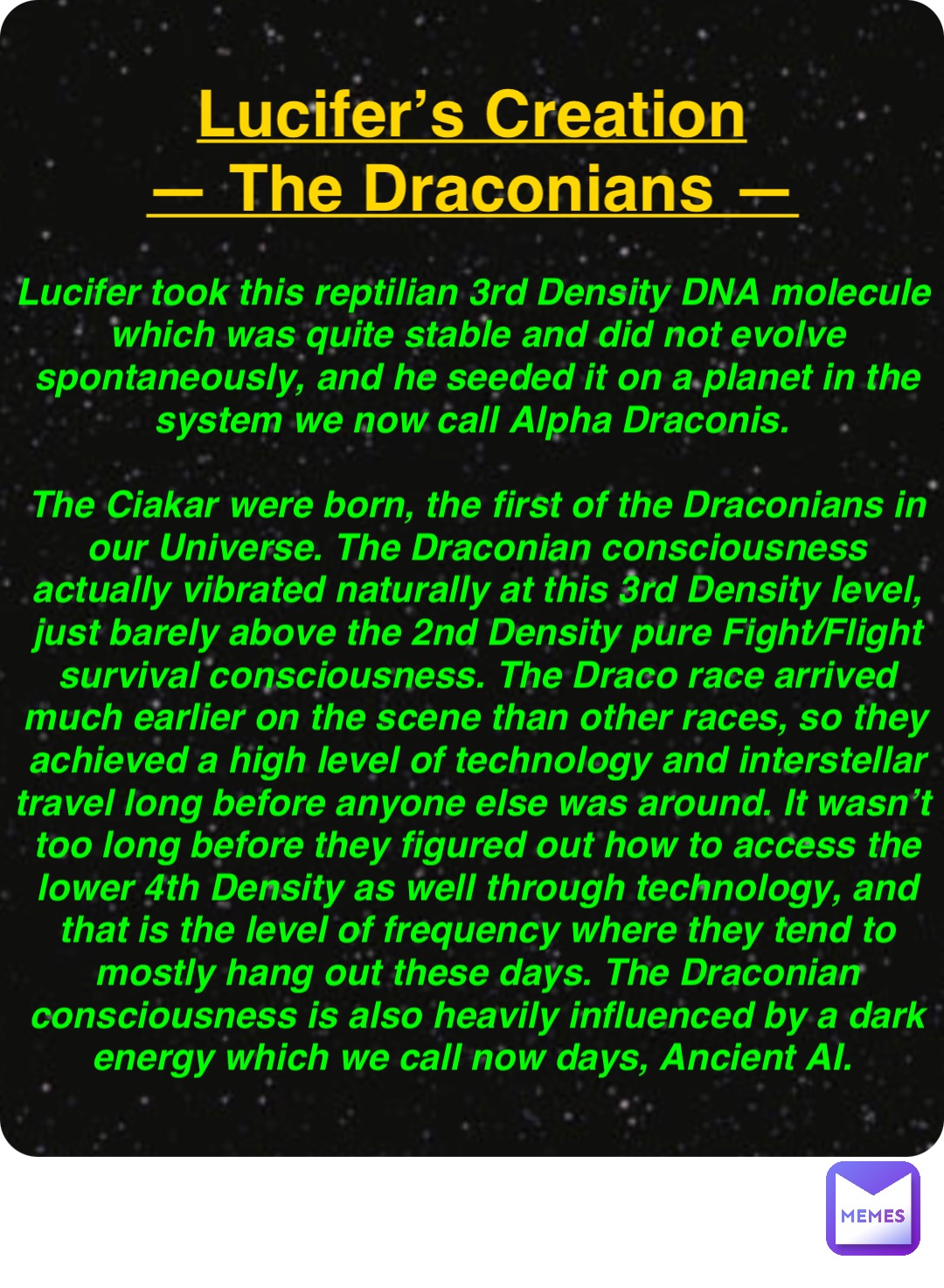 Double tap to edit Lucifer’s Creation
— The Draconians — Lucifer took this reptilian 3rd Density DNA molecule which was quite stable and did not evolve spontaneously, and he seeded it on a planet in the system we now call Alpha Draconis.

The Ciakar were born, the first of the Draconians in our Universe. The Draconian consciousness actually vibrated naturally at this 3rd Density level, just barely above the 2nd Density pure Fight/Flight survival consciousness. The Draco race arrived much earlier on the scene than other races, so they achieved a high level of technology and interstellar travel long before anyone else was around. It wasn’t too long before they figured out how to access the lower 4th Density as well through technology, and that is the level of frequency where they tend to mostly hang out these days. The Draconian consciousness is also heavily influenced by a dark energy which we call now days, Ancient AI.