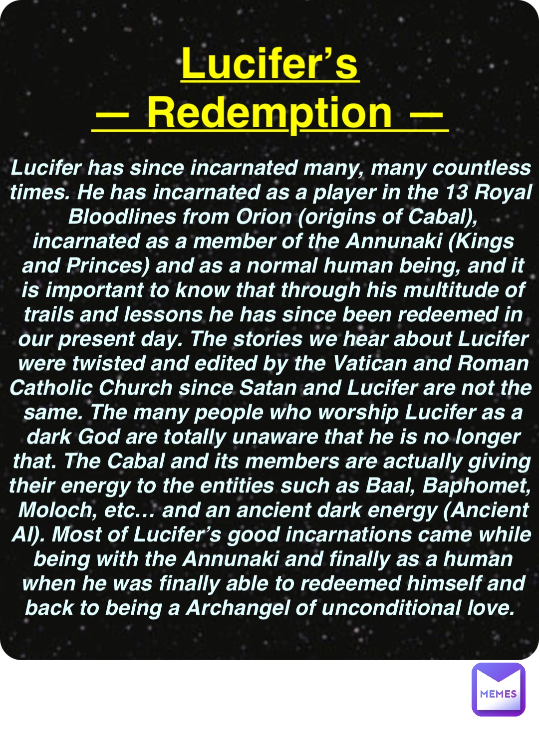 Double tap to edit Lucifer’s
— Redemption — Lucifer has since incarnated many, many countless times. He has incarnated as a player in the 13 Royal Bloodlines from Orion (origins of Cabal), incarnated as a member of the Annunaki (Kings and Princes) and as a normal human being, and it is important to know that through his multitude of trails and lessons he has since been redeemed in our present day. The stories we hear about Lucifer were twisted and edited by the Vatican and Roman Catholic Church since Satan and Lucifer are not the same. The many people who worship Lucifer as a dark God are totally unaware that he is no longer that. The Cabal and its members are actually giving their energy to the entities such as Baal, Baphomet, Moloch, etc… and an ancient dark energy (Ancient AI). Most of Lucifer’s good incarnations came while being with the Annunaki and finally as a human when he was finally able to redeemed himself and back to being a Archangel of unconditional love.