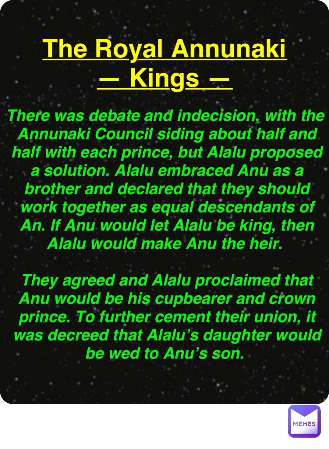 Double tap to edit The Royal Annunaki
— Kings — There was debate and indecision, with the Annunaki Council siding about half and half with each prince, but Alalu proposed a solution. Alalu embraced Anu as a brother and declared that they should work together as equal descendants of An. If Anu would let Alalu be king, then Alalu would make Anu the heir.

They agreed and Alalu proclaimed that Anu would be his cupbearer and crown prince. To further cement their union, it was decreed that Alalu’s daughter would be wed to Anu’s son.