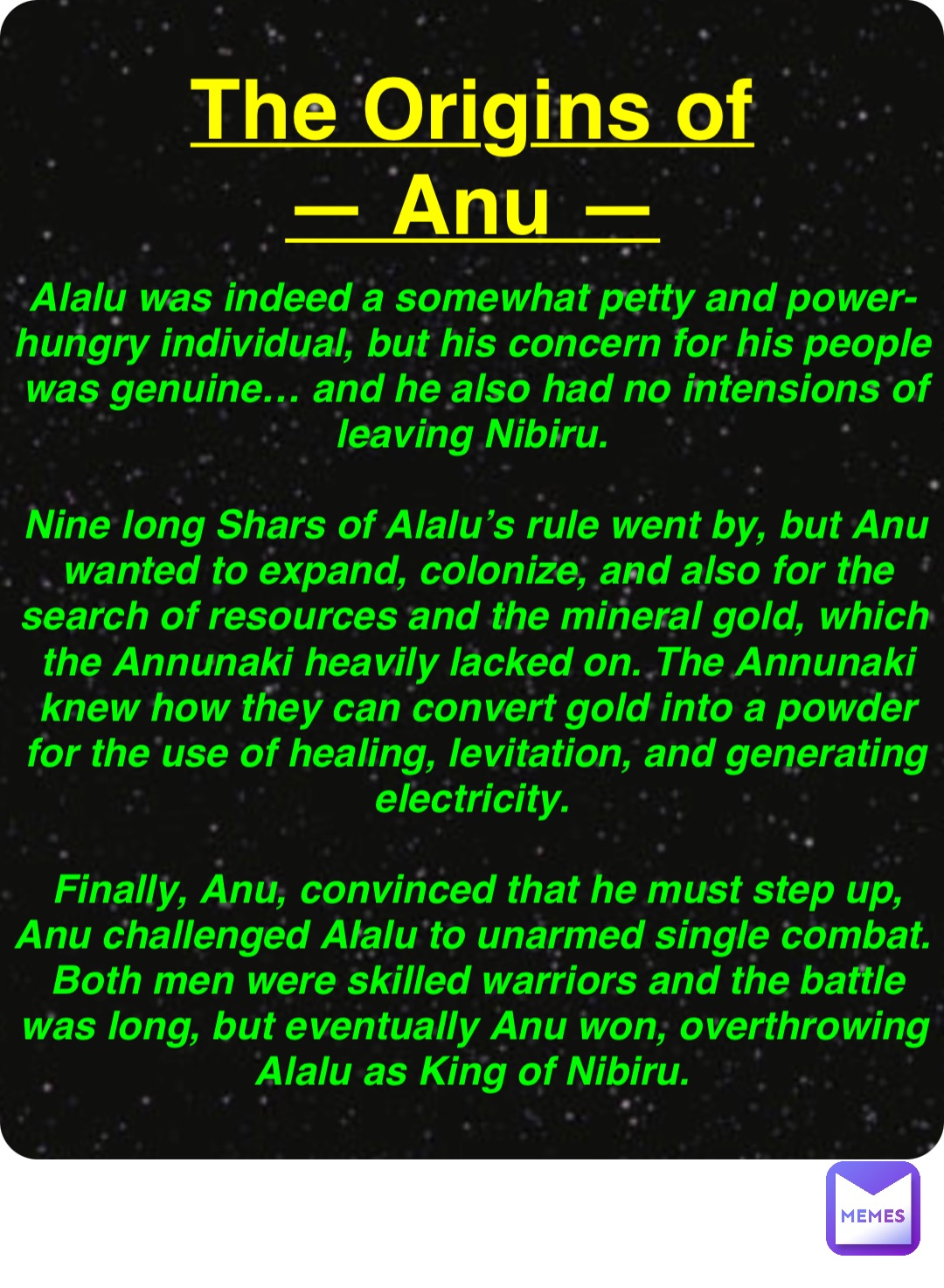 Double tap to edit The Origins of
— Anu — Alalu was indeed a somewhat petty and power-hungry individual, but his concern for his people was genuine… and he also had no intensions of leaving Nibiru.

Nine long Shars of Alalu’s rule went by, but Anu wanted to expand, colonize, and also for the search of resources and the mineral gold, which the Annunaki heavily lacked on. The Annunaki knew how they can convert gold into a powder for the use of healing, levitation, and generating electricity.

Finally, Anu, convinced that he must step up, Anu challenged Alalu to unarmed single combat. Both men were skilled warriors and the battle was long, but eventually Anu won, overthrowing Alalu as King of Nibiru.