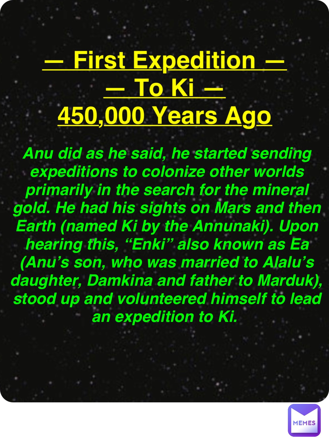 Double tap to edit — First Expedition —
— To Ki —
450,000 Years Ago Anu did as he said, he started sending expeditions to colonize other worlds primarily in the search for the mineral gold. He had his sights on Mars and then Earth (named Ki by the Annunaki). Upon hearing this, “Enki” also known as Ea (Anu’s son, who was married to Alalu’s daughter, Damkina and father to Marduk), stood up and volunteered himself to lead an expedition to Ki.