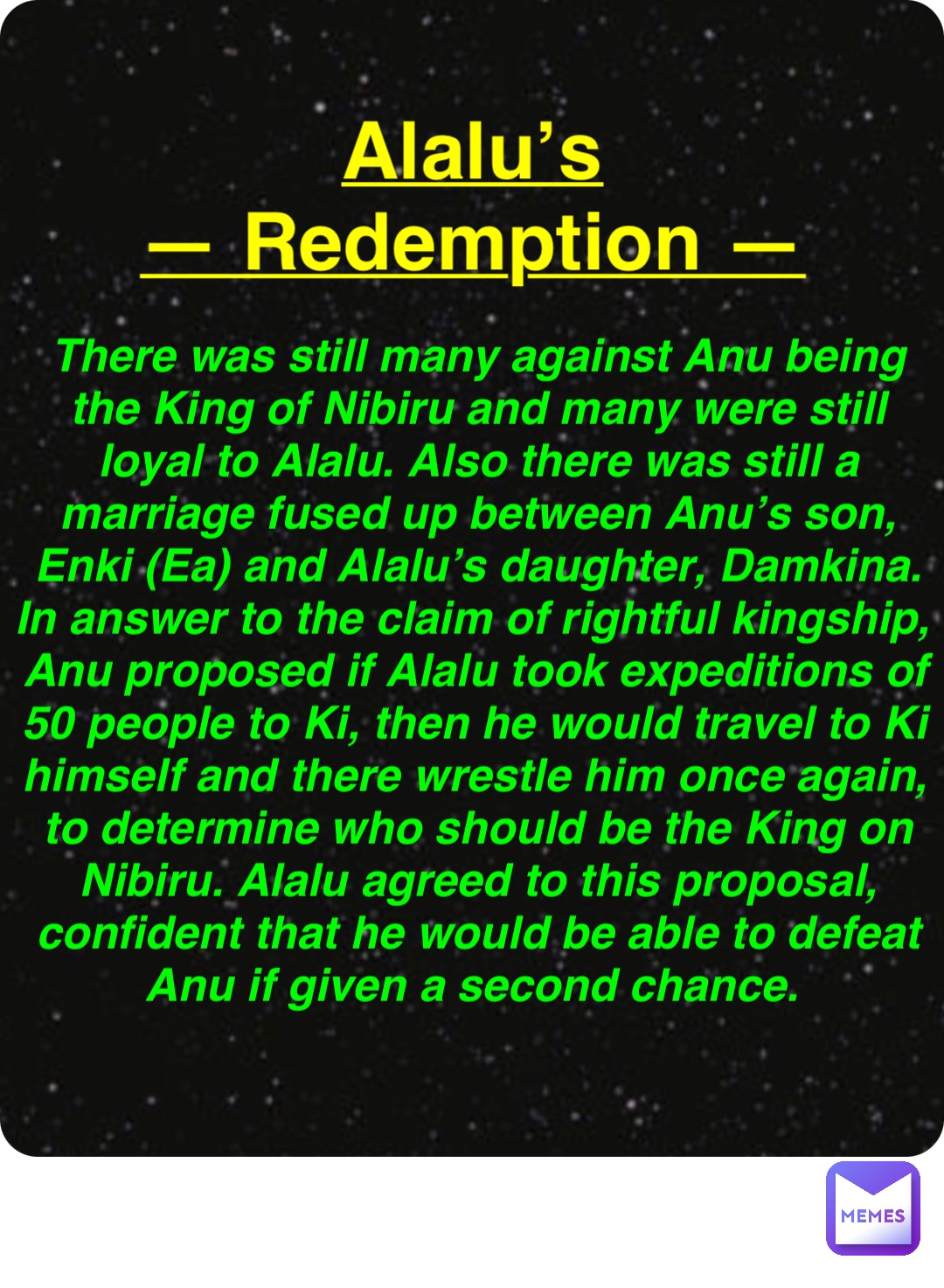 Double tap to edit Alalu’s
— Redemption — There was still many against Anu being the King of Nibiru and many were still loyal to Alalu. Also there was still a marriage fused up between Anu’s son, Enki (Ea) and Alalu’s daughter, Damkina. In answer to the claim of rightful kingship, Anu proposed if Alalu took expeditions of 50 people to Ki, then he would travel to Ki himself and there wrestle him once again, to determine who should be the King on Nibiru. Alalu agreed to this proposal, confident that he would be able to defeat Anu if given a second chance.