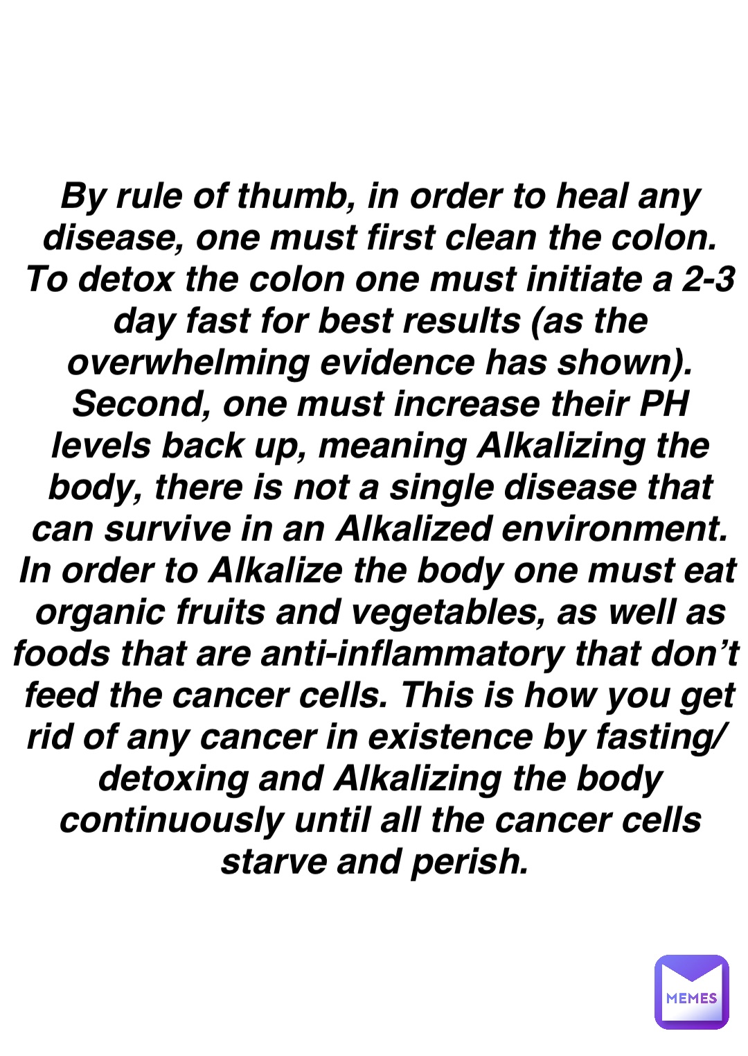 Double tap to edit By rule of thumb, in order to heal any disease, one must first clean the colon. To detox the colon one must initiate a 2-3 day fast for best results (as the overwhelming evidence has shown). Second, one must increase their PH levels back up, meaning Alkalizing the body, there is not a single disease that can survive in an Alkalized environment. In order to Alkalize the body one must eat organic fruits and vegetables, as well as foods that are anti-inflammatory that don’t feed the cancer cells. This is how you get rid of any cancer in existence by fasting/detoxing and Alkalizing the body continuously until all the cancer cells starve and perish.