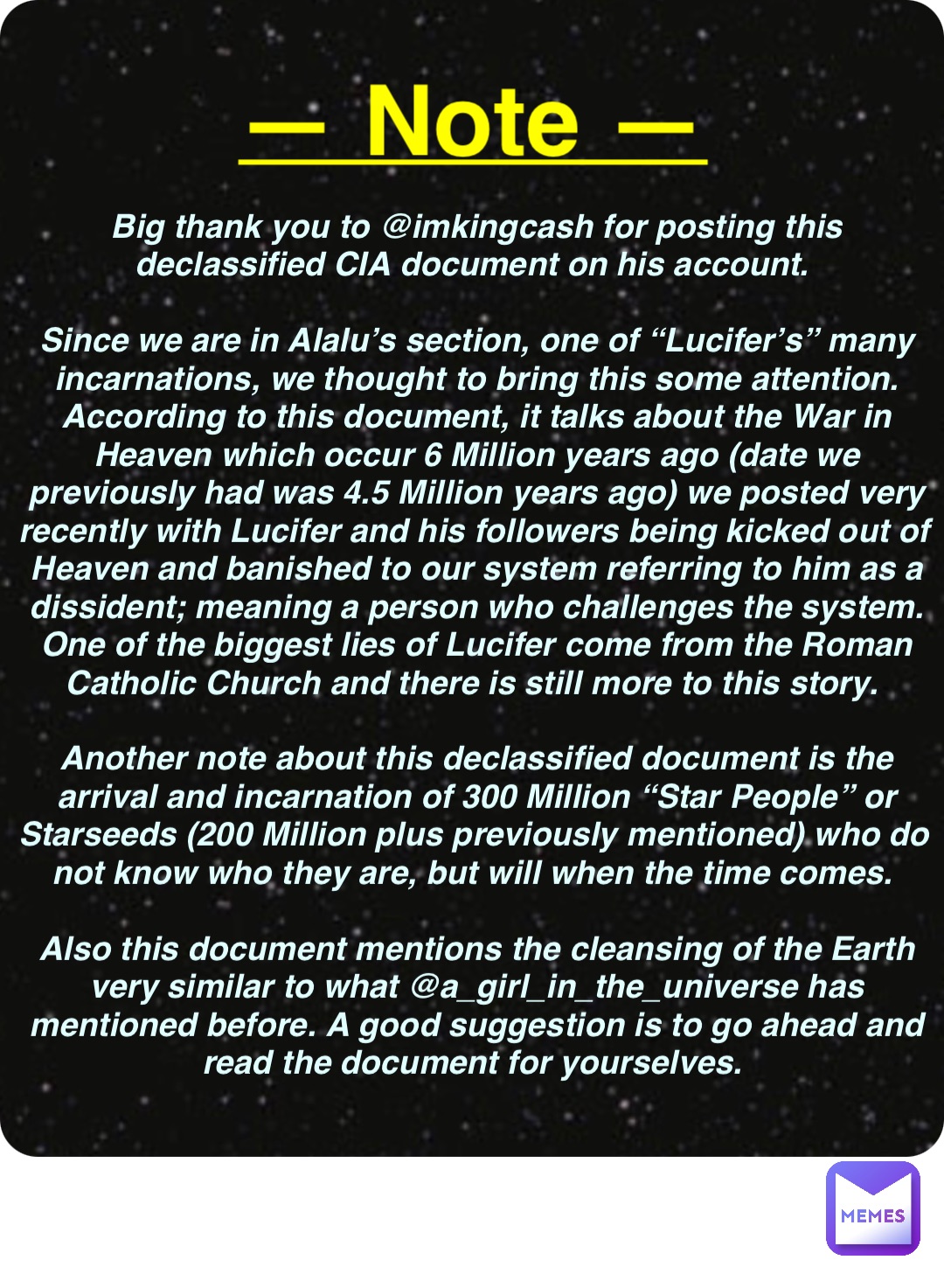 Double tap to edit Big thank you to @imkingcash for posting this declassified CIA document on his account.

Since we are in Alalu’s section, one of “Lucifer’s” many incarnations, we thought to bring this some attention. According to this document, it talks about the War in Heaven which occur 6 Million years ago (date we previously had was 4.5 Million years ago) we posted very recently with Lucifer and his followers being kicked out of Heaven and banished to our system referring to him as a dissident; meaning a person who challenges the system. One of the biggest lies of Lucifer come from the Roman Catholic Church and there is still more to this story.

Another note about this declassified document is the arrival and incarnation of 300 Million “Star People” or Starseeds (200 Million plus previously mentioned) who do not know who they are, but will when the time comes.

Also this document mentions the cleansing of the Earth very similar to what @a_girl_in_the_universe has mentioned before. A good suggestion is to go ahead and read the document for yourselves. — Note —