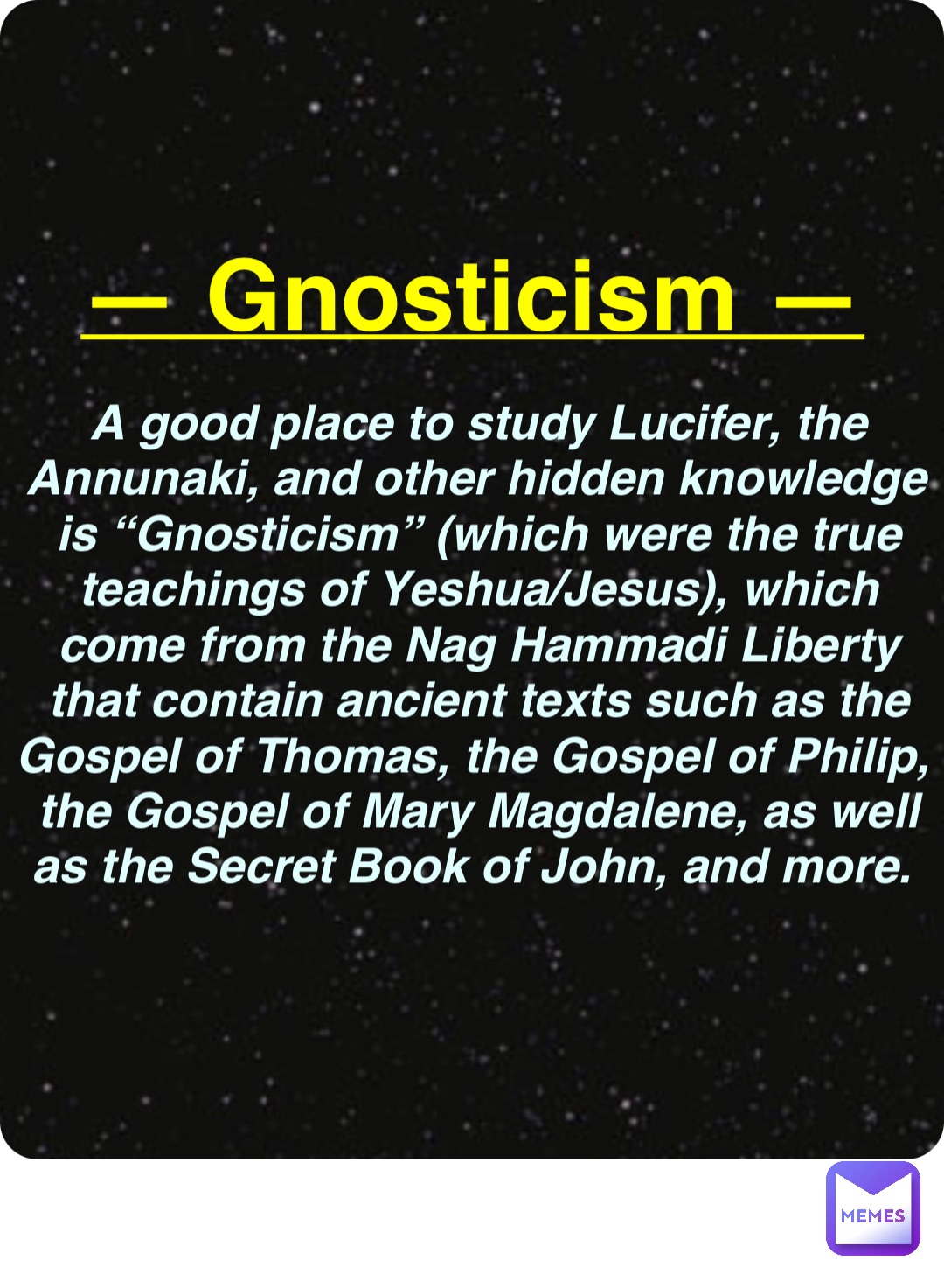 Double tap to edit — Gnosticism — A good place to study Lucifer, the Annunaki, and other hidden knowledge is “Gnosticism” (which were the true teachings of Yeshua/Jesus), which come from the Nag Hammadi Liberty that contain ancient texts such as the Gospel of Thomas, the Gospel of Philip, the Gospel of Mary Magdalene, as well as the Secret Book of John, and more.
