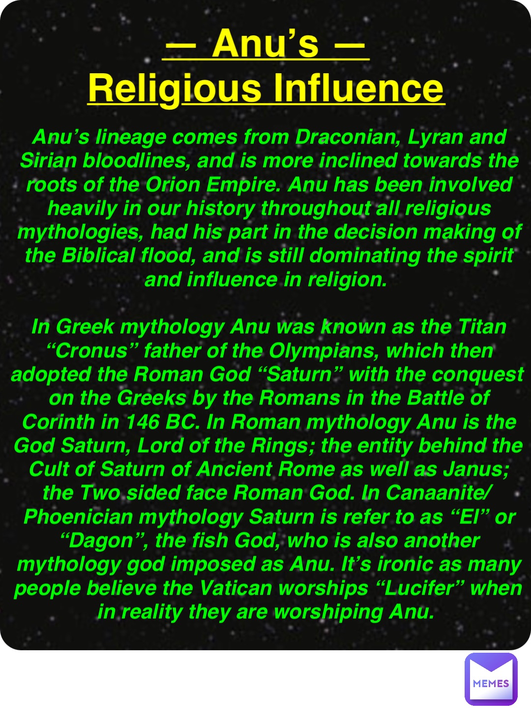 Double tap to edit — Anu’s —
Religious Influence Anu’s lineage comes from Draconian, Lyran and Sirian bloodlines, and is more inclined towards the roots of the Orion Empire. Anu has been involved heavily in our history throughout all religious mythologies, had his part in the decision making of the Biblical flood, and is still dominating the spirit and influence in religion.

In Greek mythology Anu was known as the Titan “Cronus” father of the Olympians, which then adopted the Roman God “Saturn” with the conquest on the Greeks by the Romans in the Battle of Corinth in 146 BC. In Roman mythology Anu is the God Saturn, Lord of the Rings; the entity behind the Cult of Saturn of Ancient Rome as well as Janus; the Two sided face Roman God. In Canaanite/Phoenician mythology Saturn is refer to as “El” or “Dagon”, the fish God, who is also another mythology god imposed as Anu. It’s ironic as many people believe the Vatican worships “Lucifer” when in reality they are worshiping Anu.