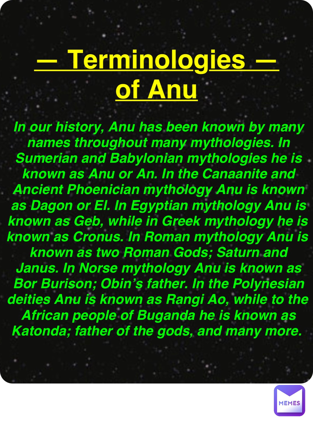 Double tap to edit — Terminologies —
of Anu In our history, Anu has been known by many names throughout many mythologies. In Sumerian and Babylonian mythologies he is known as Anu or An. In the Canaanite and Ancient Phoenician mythology Anu is known as Dagon or El. In Egyptian mythology Anu is known as Geb, while in Greek mythology he is known as Cronus. In Roman mythology Anu is known as two Roman Gods; Saturn and Janus. In Norse mythology Anu is known as Bor Burison; Obin’s father. In the Polynesian deities Anu is known as Rangi Ao, while to the African people of Buganda he is known as Katonda; father of the gods, and many more.