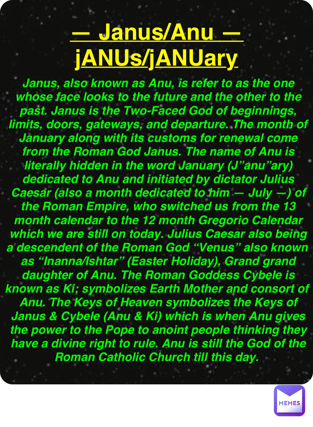 Double tap to edit — Janus/Anu —
jANUs/jANUary Janus, also known as Anu, is refer to as the one whose face looks to the future and the other to the past. Janus is the Two-Faced God of beginnings, limits, doors, gateways, and departure. The month of January along with its customs for renewal come from the Roman God Janus. The name of Anu is literally hidden in the word January (J”anu”ary) dedicated to Anu and initiated by dictator Julius Caesar (also a month dedicated to him — July —) of the Roman Empire, who switched us from the 13 month calendar to the 12 month Gregorio Calendar which we are still on today. Julius Caesar also being a descendent of the Roman God “Venus” also known as “Inanna/Ishtar” (Easter Holiday), Grand grand daughter of Anu. The Roman Goddess Cybele is known as Ki; symbolizes Earth Mother and consort of Anu. The Keys of Heaven symbolizes the Keys of Janus & Cybele (Anu & Ki) which is when Anu gives the power to the Pope to anoint people thinking they have a divine right to rule. Anu is still the God of the Roman Catholic Church till this day.