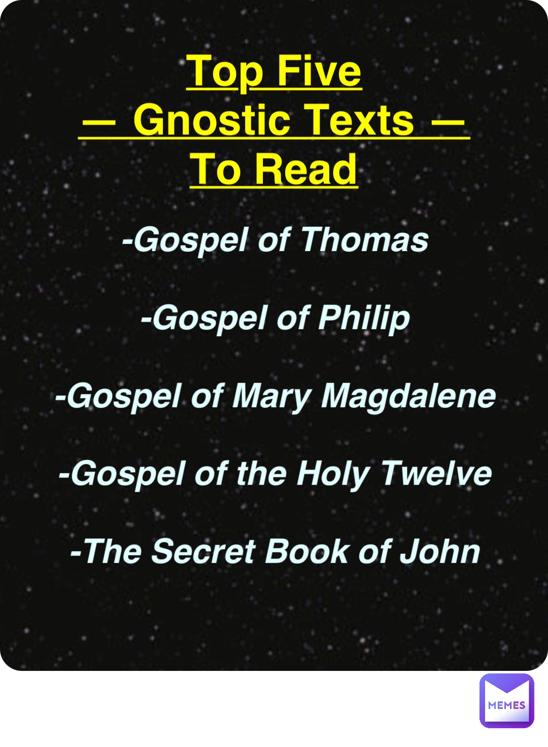 Double tap to edit Top Five
— Gnostic Texts —
To Read -Gospel of Thomas

-Gospel of Philip

-Gospel of Mary Magdalene

-Gospel of the Holy Twelve

-The Secret Book of John
