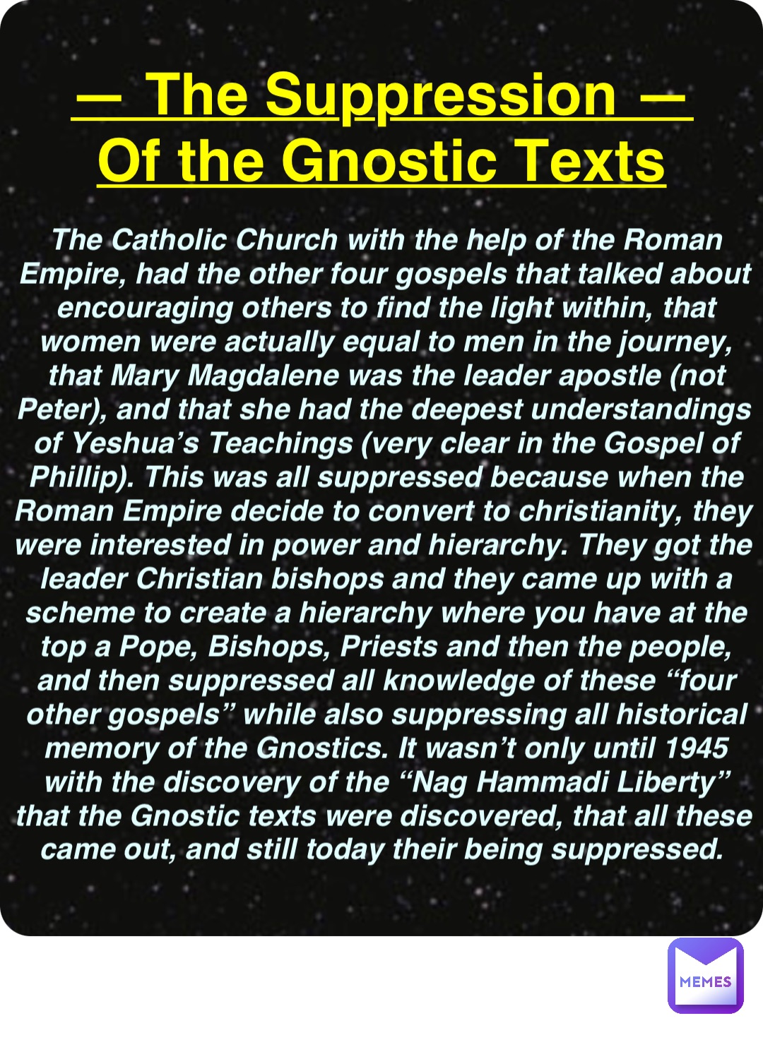 Double tap to edit — The Suppression —
Of the Gnostic Texts The Catholic Church with the help of the Roman Empire, had the other four gospels that talked about encouraging others to find the light within, that women were actually equal to men in the journey, that Mary Magdalene was the leader apostle (not Peter), and that she had the deepest understandings of Yeshua’s Teachings (very clear in the Gospel of Phillip). This was all suppressed because when the Roman Empire decide to convert to christianity, they were interested in power and hierarchy. They got the leader Christian bishops and they came up with a scheme to create a hierarchy where you have at the top a Pope, Bishops, Priests and then the people, and then suppressed all knowledge of these “four other gospels” while also suppressing all historical memory of the Gnostics. It wasn’t only until 1945 with the discovery of the “Nag Hammadi Liberty” that the Gnostic texts were discovered, that all these came out, and still today their being suppressed.