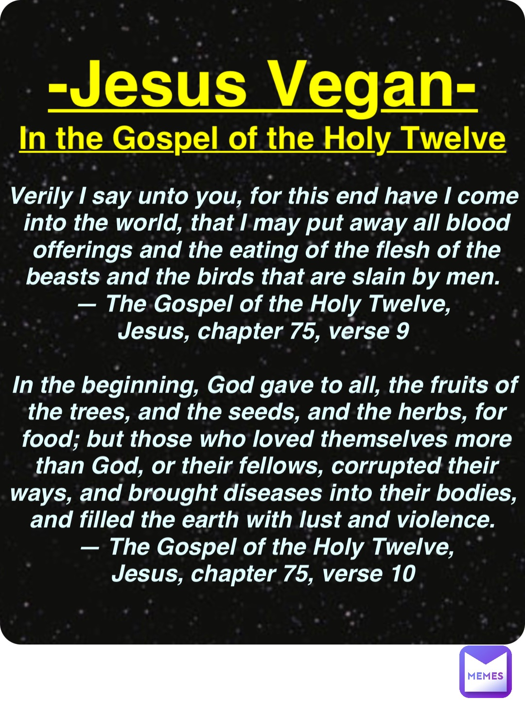 Double tap to edit -Jesus Vegan- In the Gospel of the Holy Twelve Verily I say unto you, for this end have I come into the world, that I may put away all blood offerings and the eating of the flesh of the beasts and the birds that are slain by men.
— The Gospel of the Holy Twelve,
Jesus, chapter 75, verse 9

In the beginning, God gave to all, the fruits of the trees, and the seeds, and the herbs, for food; but those who loved themselves more than God, or their fellows, corrupted their ways, and brought diseases into their bodies, and filled the earth with lust and violence.
— The Gospel of the Holy Twelve, 
Jesus, chapter 75, verse 10