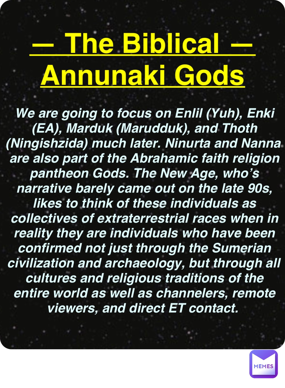 Double tap to edit — The Biblical —
Annunaki Gods We are going to focus on Enlil (Yuh), Enki (EA), Marduk (Marudduk), and Thoth (Ningishzida) much later. Ninurta and Nanna are also part of the Abrahamic faith religion pantheon Gods. The New Age, who’s narrative barely came out on the late 90s, likes to think of these individuals as collectives of extraterrestrial races when in reality they are individuals who have been confirmed not just through the Sumerian civilization and archaeology, but through all cultures and religious traditions of the entire world as well as channelers, remote viewers, and direct ET contact.