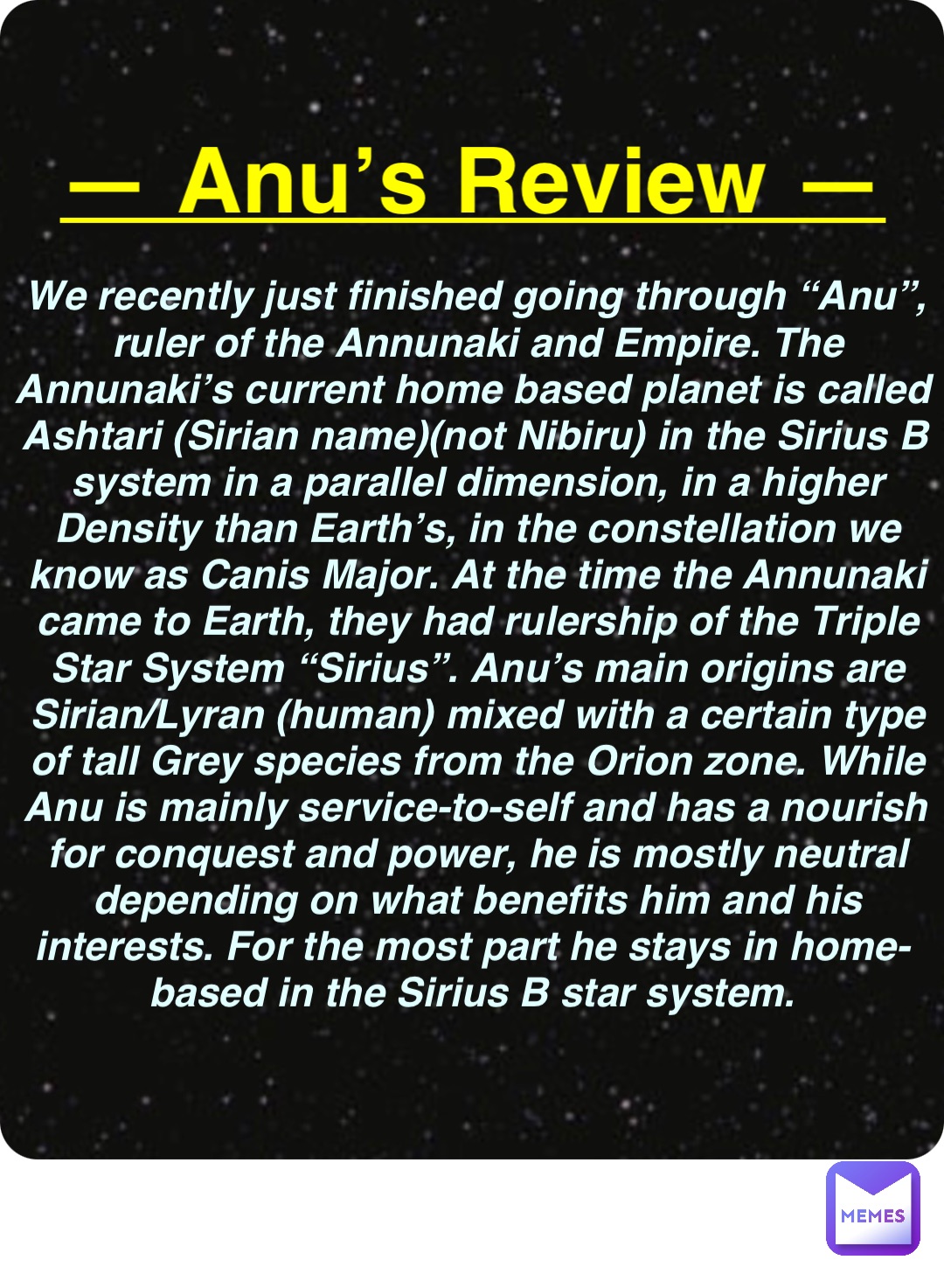 Double tap to edit — Anu’s Review — We recently just finished going through “Anu”, ruler of the Annunaki and Empire. The Annunaki’s current home based planet is called Ashtari (Sirian name)(not Nibiru) in the Sirius B system in a parallel dimension, in a higher Density than Earth’s, in the constellation we know as Canis Major. At the time the Annunaki came to Earth, they had rulership of the Triple Star System “Sirius”. Anu’s main origins are Sirian/Lyran (human) mixed with a certain type of tall Grey species from the Orion zone. While Anu is mainly service-to-self and has a nourish for conquest and power, he is mostly neutral depending on what benefits him and his interests. For the most part he stays in home-based in the Sirius B star system.