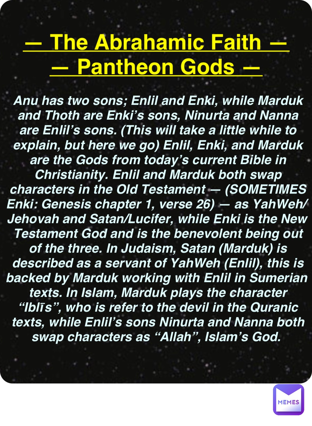 Double tap to edit — The Abrahamic Faith —
— Pantheon Gods — Anu has two sons; Enlil and Enki, while Marduk and Thoth are Enki’s sons, Ninurta and Nanna are Enlil’s sons. (This will take a little while to explain, but here we go) Enlil, Enki, and Marduk are the Gods from today’s current Bible in Christianity. Enlil and Marduk both swap characters in the Old Testament — (SOMETIMES Enki: Genesis chapter 1, verse 26) — as YahWeh/Jehovah and Satan/Lucifer, while Enki is the New Testament God and is the benevolent being out of the three. In Judaism, Satan (Marduk) is described as a servant of YahWeh (Enlil), this is backed by Marduk working with Enlil in Sumerian texts. In Islam, Marduk plays the character “Iblīs”, who is refer to the devil in the Quranic texts, while Enlil’s sons Ninurta and Nanna both swap characters as “Allah”, Islam’s God.