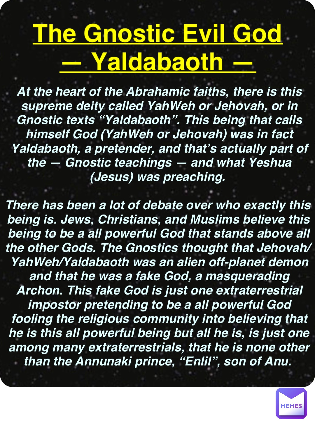 Double tap to edit The Gnostic Evil God
— Yaldabaoth — At the heart of the Abrahamic faiths, there is this supreme deity called YahWeh or Jehovah, or in Gnostic texts “Yaldabaoth”. This being that calls himself God (YahWeh or Jehovah) was in fact Yaldabaoth, a pretender, and that’s actually part of the — Gnostic teachings — and what Yeshua (Jesus) was preaching.

There has been a lot of debate over who exactly this being is. Jews, Christians, and Muslims believe this being to be a all powerful God that stands above all the other Gods. The Gnostics thought that Jehovah/YahWeh/Yaldabaoth was an alien off-planet demon and that he was a fake God, a masquerading Archon. This fake God is just one extraterrestrial impostor pretending to be a all powerful God fooling the religious community into believing that he is this all powerful being but all he is, is just one among many extraterrestrials, that he is none other than the Annunaki prince, “Enlil”, son of Anu.