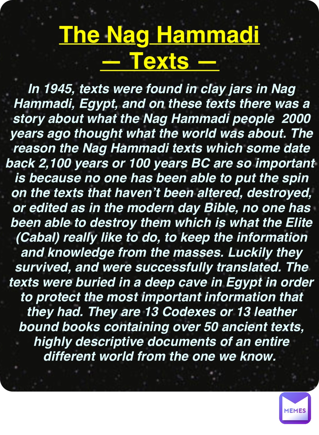 Double tap to edit The Nag Hammadi
— Texts — In 1945, texts were found in clay jars in Nag Hammadi, Egypt, and on these texts there was a story about what the Nag Hammadi people  2000 years ago thought what the world was about. The reason the Nag Hammadi texts which some date back 2,100 years or 100 years BC are so important is because no one has been able to put the spin on the texts that haven’t been altered, destroyed, or edited as in the modern day Bible, no one has been able to destroy them which is what the Elite (Cabal) really like to do, to keep the information and knowledge from the masses. Luckily they survived, and were successfully translated. The texts were buried in a deep cave in Egypt in order to protect the most important information that they had. They are 13 Codexes or 13 leather bound books containing over 50 ancient texts, highly descriptive documents of an entire different world from the one we know.