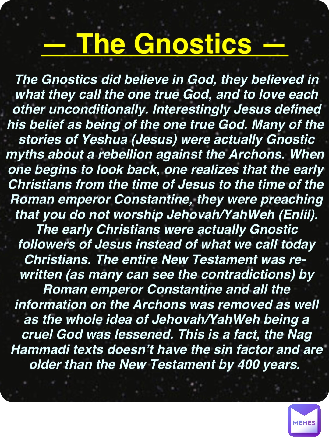 Double tap to edit — The Gnostics — The Gnostics did believe in God, they believed in what they call the one true God, and to love each other unconditionally. Interestingly Jesus defined his belief as being of the one true God. Many of the stories of Yeshua (Jesus) were actually Gnostic myths about a rebellion against the Archons. When one begins to look back, one realizes that the early Christians from the time of Jesus to the time of the Roman emperor Constantine, they were preaching that you do not worship Jehovah/YahWeh (Enlil). The early Christians were actually Gnostic followers of Jesus instead of what we call today Christians. The entire New Testament was re-written (as many can see the contradictions) by Roman emperor Constantine and all the information on the Archons was removed as well as the whole idea of Jehovah/YahWeh being a cruel God was lessened. This is a fact, the Nag Hammadi texts doesn’t have the sin factor and are older than the New Testament by 400 years.