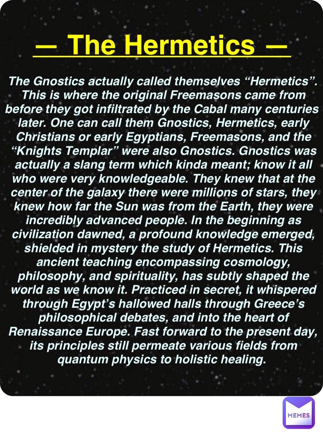 Double tap to edit — The Hermetics — The Gnostics actually called themselves “Hermetics”. This is where the original Freemasons came from before they got infiltrated by the Cabal many centuries later. One can call them Gnostics, Hermetics, early Christians or early Egyptians, Freemasons, and the “Knights Templar” were also Gnostics. Gnostics was actually a slang term which kinda meant; know it all who were very knowledgeable. They knew that at the center of the galaxy there were millions of stars, they knew how far the Sun was from the Earth, they were incredibly advanced people. In the beginning as civilization dawned, a profound knowledge emerged, shielded in mystery the study of Hermetics. This ancient teaching encompassing cosmology, philosophy, and spirituality, has subtly shaped the world as we know it. Practiced in secret, it whispered through Egypt’s hallowed halls through Greece’s philosophical debates, and into the heart of Renaissance Europe. Fast forward to the present day, its principles still permeate various fields from quantum physics to holistic healing.