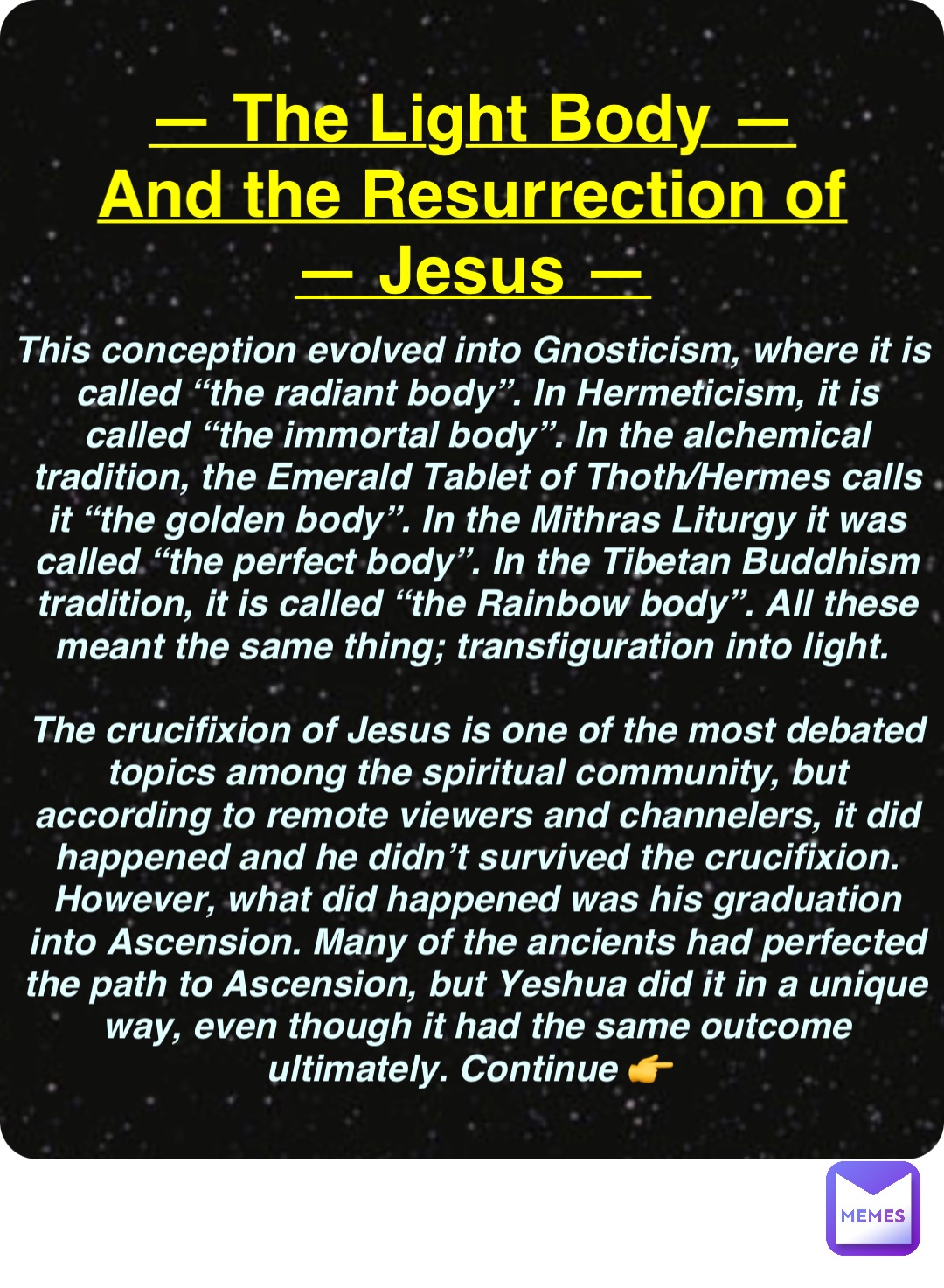Double tap to edit — The Light Body —
And the Resurrection of
— Jesus — This conception evolved into Gnosticism, where it is called “the radiant body”. In Hermeticism, it is called “the immortal body”. In the alchemical tradition, the Emerald Tablet of Thoth/Hermes calls it “the golden body”. In the Mithras Liturgy it was called “the perfect body”. In the Tibetan Buddhism tradition, it is called “the Rainbow body”. All these meant the same thing; transfiguration into light.

The crucifixion of Jesus is one of the most debated topics among the spiritual community, but according to remote viewers and channelers, it did happened and he didn’t survived the crucifixion. However, what did happened was his graduation into Ascension. Many of the ancients had perfected the path to Ascension, but Yeshua did it in a unique way, even though it had the same outcome ultimately. Continue 👉