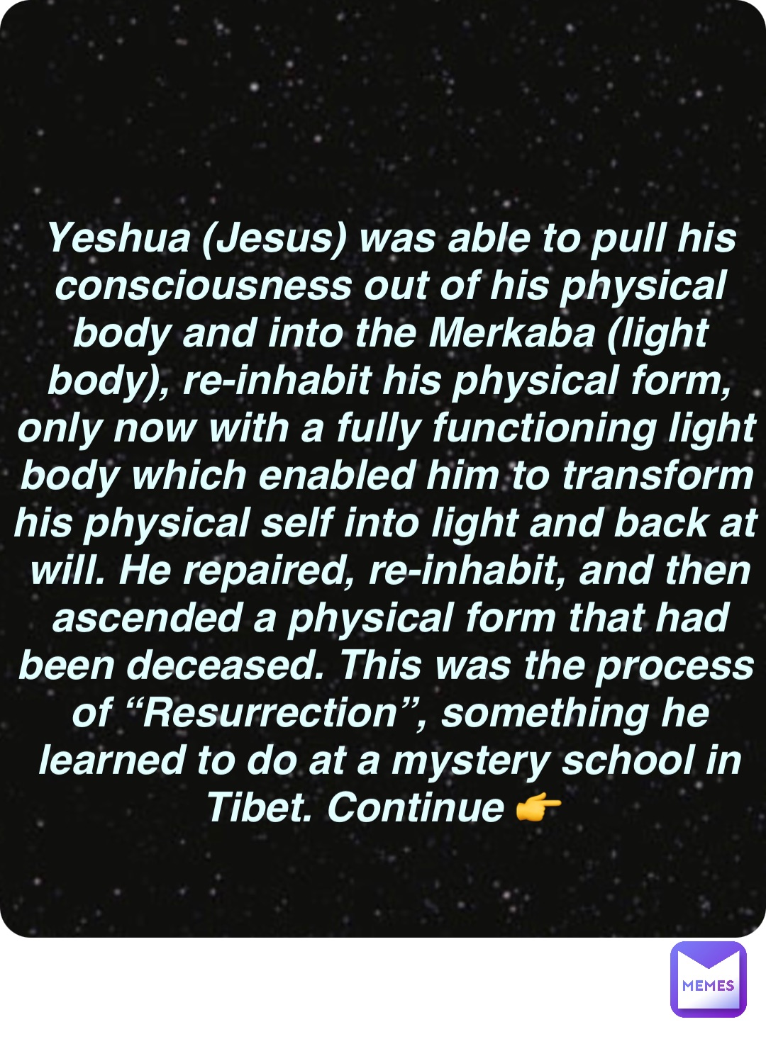 Double tap to edit Yeshua (Jesus) was able to pull his consciousness out of his physical body and into the Merkaba (light body), re-inhabit his physical form, only now with a fully functioning light body which enabled him to transform his physical self into light and back at will. He repaired, re-inhabit, and then ascended a physical form that had been deceased. This was the process of “Resurrection”, something he learned to do at a mystery school in Tibet. Continue 👉