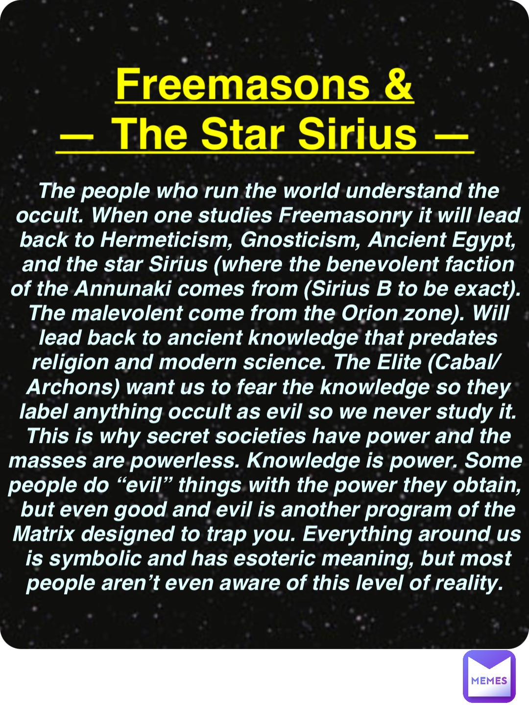 Double tap to edit Freemasons &
— The Star Sirius — The people who run the world understand the occult. When one studies Freemasonry it will lead back to Hermeticism, Gnosticism, Ancient Egypt, and the star Sirius (where the benevolent faction of the Annunaki comes from (Sirius B to be exact). The malevolent come from the Orion zone). Will lead back to ancient knowledge that predates religion and modern science. The Elite (Cabal/Archons) want us to fear the knowledge so they label anything occult as evil so we never study it. This is why secret societies have power and the masses are powerless. Knowledge is power. Some people do “evil” things with the power they obtain, but even good and evil is another program of the Matrix designed to trap you. Everything around us is symbolic and has esoteric meaning, but most people aren’t even aware of this level of reality.