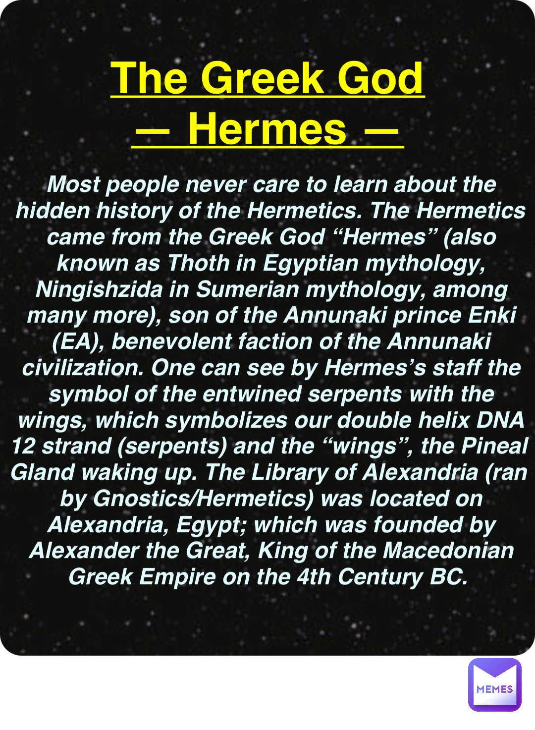 Double tap to edit The Greek God
— Hermes — Most people never care to learn about the hidden history of the Hermetics. The Hermetics came from the Greek God “Hermes” (also known as Thoth in Egyptian mythology, Ningishzida in Sumerian mythology, among many more), son of the Annunaki prince Enki (EA), benevolent faction of the Annunaki civilization. One can see by Hermes’s staff the symbol of the entwined serpents with the wings, which symbolizes our double helix DNA 12 strand (serpents) and the “wings”, the Pineal Gland waking up. The Library of Alexandria (ran by Gnostics/Hermetics) was located on Alexandria, Egypt; which was founded by Alexander the Great, King of the Macedonian Greek Empire on the 4th Century BC.