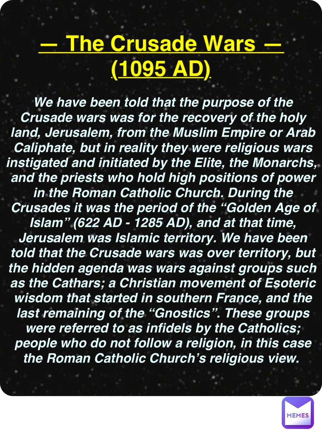 Double tap to edit — The Crusade Wars —
(1095 AD) We have been told that the purpose of the Crusade wars was for the recovery of the holy land, Jerusalem, from the Muslim Empire or Arab Caliphate, but in reality they were religious wars instigated and initiated by the Elite, the Monarchs, and the priests who hold high positions of power in the Roman Catholic Church. During the Crusades it was the period of the “Golden Age of Islam” (622 AD - 1285 AD), and at that time, Jerusalem was Islamic territory. We have been told that the Crusade wars was over territory, but the hidden agenda was wars against groups such as the Cathars; a Christian movement of Esoteric wisdom that started in southern France, and the last remaining of the “Gnostics”. These groups were referred to as infidels by the Catholics; people who do not follow a religion, in this case the Roman Catholic Church’s religious view.