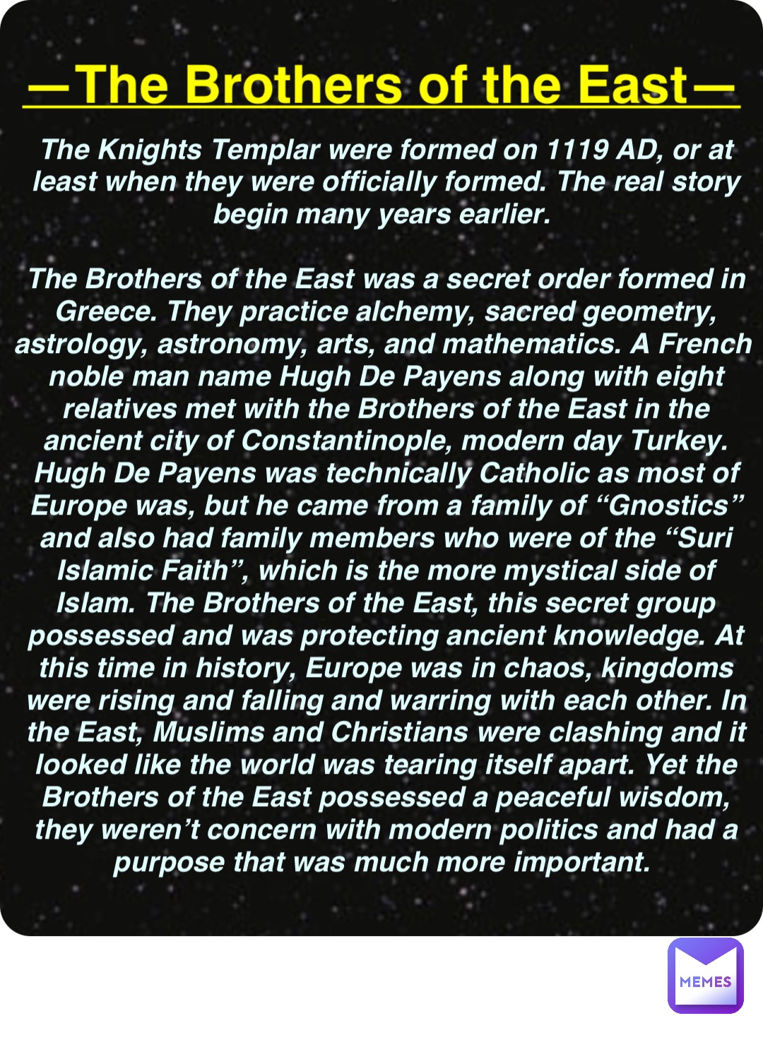 Double tap to edit —The Brothers of the East— The Knights Templar were formed on 1119 AD, or at least when they were officially formed. The real story begin many years earlier.

The Brothers of the East was a secret order formed in Greece. They practice alchemy, sacred geometry, astrology, astronomy, arts, and mathematics. A French noble man name Hugh De Payens along with eight relatives met with the Brothers of the East in the ancient city of Constantinople, modern day Turkey. Hugh De Payens was technically Catholic as most of Europe was, but he came from a family of “Gnostics” and also had family members who were of the “Suri Islamic Faith”, which is the more mystical side of Islam. The Brothers of the East, this secret group possessed and was protecting ancient knowledge. At this time in history, Europe was in chaos, kingdoms were rising and falling and warring with each other. In the East, Muslims and Christians were clashing and it looked like the world was tearing itself apart. Yet the Brothers of the East possessed a peaceful wisdom, they weren’t concern with modern politics and had a purpose that was much more important.