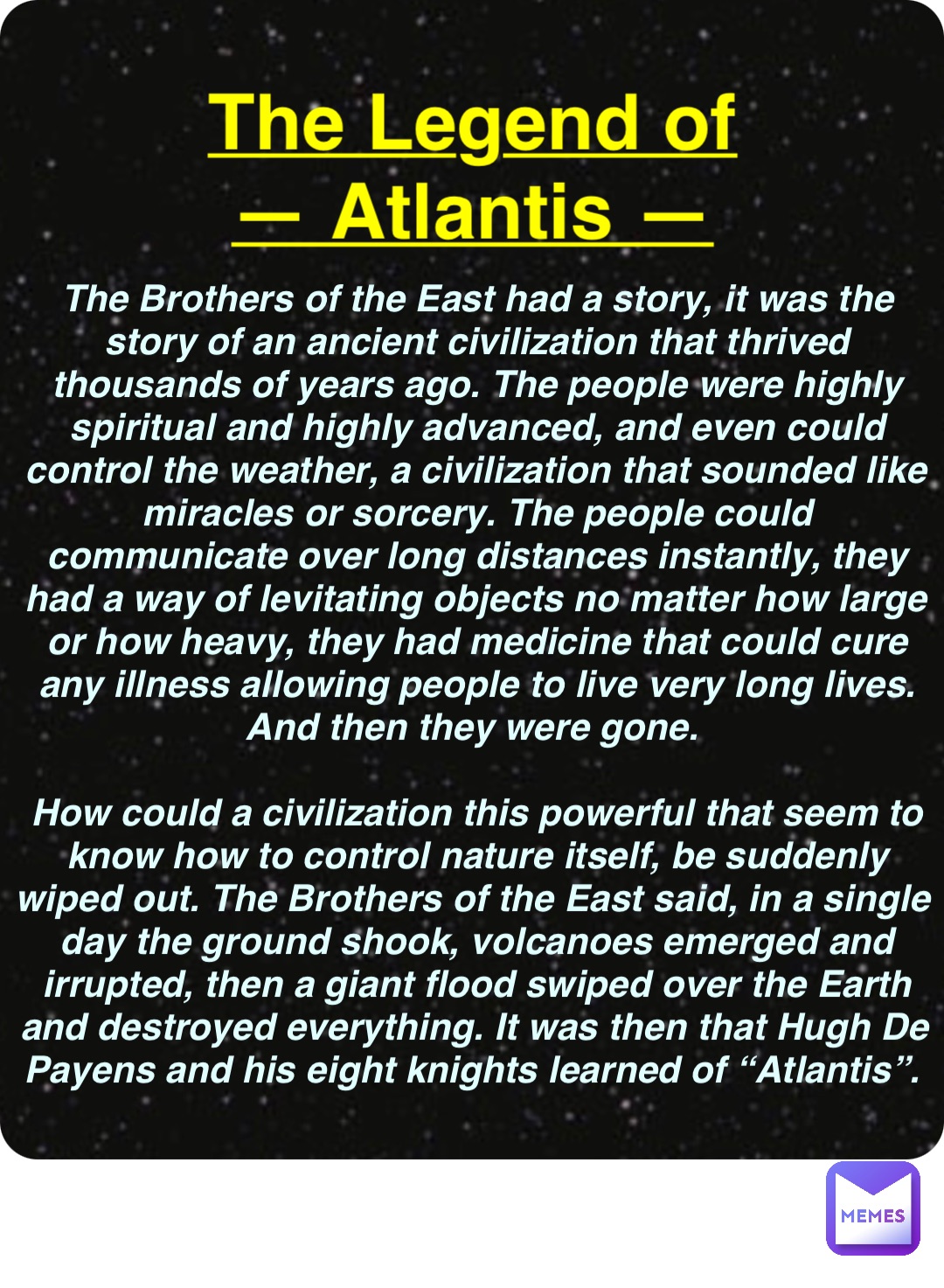 Double tap to edit The Legend of
— Atlantis — The Brothers of the East had a story, it was the story of an ancient civilization that thrived thousands of years ago. The people were highly spiritual and highly advanced, and even could control the weather, a civilization that sounded like miracles or sorcery. The people could communicate over long distances instantly, they had a way of levitating objects no matter how large or how heavy, they had medicine that could cure any illness allowing people to live very long lives. And then they were gone.

How could a civilization this powerful that seem to know how to control nature itself, be suddenly wiped out. The Brothers of the East said, in a single day the ground shook, volcanoes emerged and irrupted, then a giant flood swiped over the Earth and destroyed everything. It was then that Hugh De Payens and his eight knights learned of “Atlantis”.