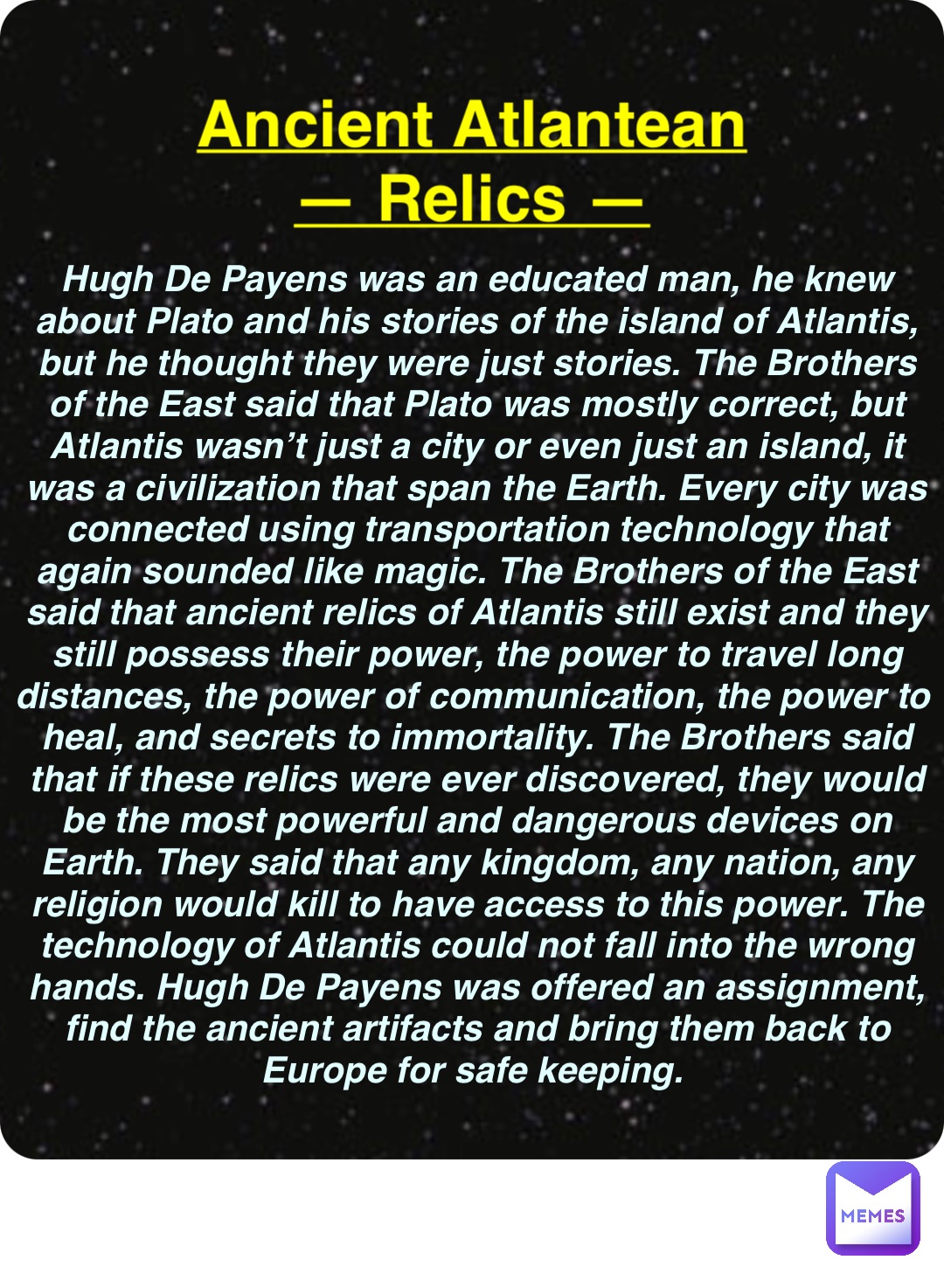 Double tap to edit Ancient Atlantean
— Relics — Hugh De Payens was an educated man, he knew about Plato and his stories of the island of Atlantis, but he thought they were just stories. The Brothers of the East said that Plato was mostly correct, but Atlantis wasn’t just a city or even just an island, it was a civilization that span the Earth. Every city was connected using transportation technology that again sounded like magic. The Brothers of the East said that ancient relics of Atlantis still exist and they still possess their power, the power to travel long distances, the power of communication, the power to heal, and secrets to immortality. The Brothers said that if these relics were ever discovered, they would be the most powerful and dangerous devices on Earth. They said that any kingdom, any nation, any religion would kill to have access to this power. The technology of Atlantis could not fall into the wrong hands. Hugh De Payens was offered an assignment, find the ancient artifacts and bring them back to Europe for safe keeping.