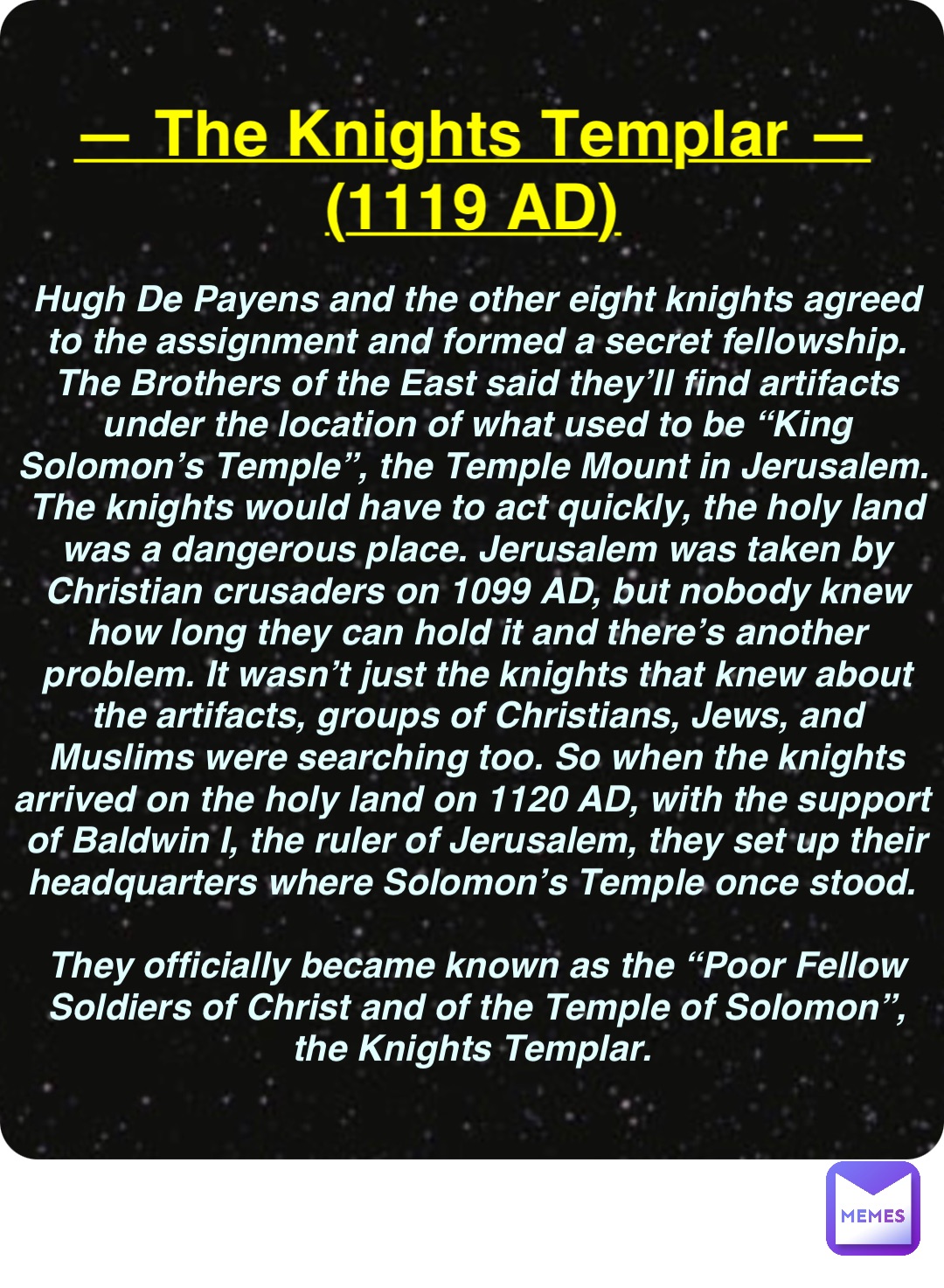 Double tap to edit — The Knights Templar —
(1119 AD) Hugh De Payens and the other eight knights agreed to the assignment and formed a secret fellowship. The Brothers of the East said they’ll find artifacts under the location of what used to be “King Solomon’s Temple”, the Temple Mount in Jerusalem. The knights would have to act quickly, the holy land was a dangerous place. Jerusalem was taken by Christian crusaders on 1099 AD, but nobody knew how long they can hold it and there’s another problem. It wasn’t just the knights that knew about the artifacts, groups of Christians, Jews, and Muslims were searching too. So when the knights arrived on the holy land on 1120 AD, with the support of Baldwin I, the ruler of Jerusalem, they set up their headquarters where Solomon’s Temple once stood.

They officially became known as the “Poor Fellow Soldiers of Christ and of the Temple of Solomon”, the Knights Templar.