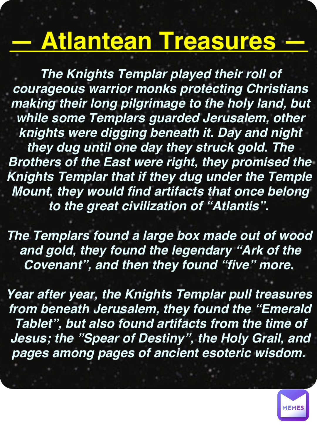 Double tap to edit — Atlantean Treasures — The Knights Templar played their roll of courageous warrior monks protecting Christians making their long pilgrimage to the holy land, but while some Templars guarded Jerusalem, other knights were digging beneath it. Day and night they dug until one day they struck gold. The Brothers of the East were right, they promised the Knights Templar that if they dug under the Temple Mount, they would find artifacts that once belong to the great civilization of “Atlantis”.

The Templars found a large box made out of wood and gold, they found the legendary “Ark of the Covenant”, and then they found “five” more.

Year after year, the Knights Templar pull treasures from beneath Jerusalem, they found the “Emerald Tablet”, but also found artifacts from the time of Jesus; the ”Spear of Destiny”, the Holy Grail, and pages among pages of ancient esoteric wisdom.