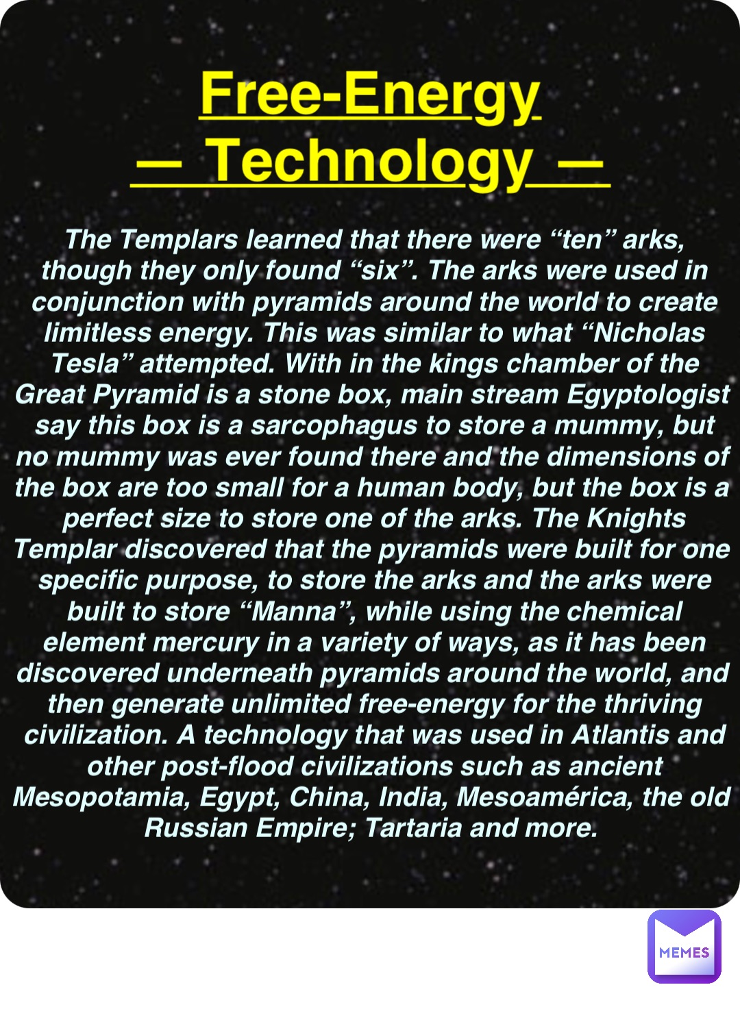 Double tap to edit Free-Energy
— Technology — The Templars learned that there were “ten” arks, though they only found “six”. The arks were used in conjunction with pyramids around the world to create limitless energy. This was similar to what “Nicholas Tesla” attempted. With in the kings chamber of the Great Pyramid is a stone box, main stream Egyptologist say this box is a sarcophagus to store a mummy, but no mummy was ever found there and the dimensions of the box are too small for a human body, but the box is a perfect size to store one of the arks. The Knights Templar discovered that the pyramids were built for one specific purpose, to store the arks and the arks were built to store “Manna”, while using the chemical element mercury in a variety of ways, as it has been discovered underneath pyramids around the world, and then generate unlimited free-energy for the thriving civilization. A technology that was used in Atlantis and other post-flood civilizations such as ancient Mesopotamia, Egypt, China, India, Mesoamérica, the old Russian Empire; Tartaria and more.