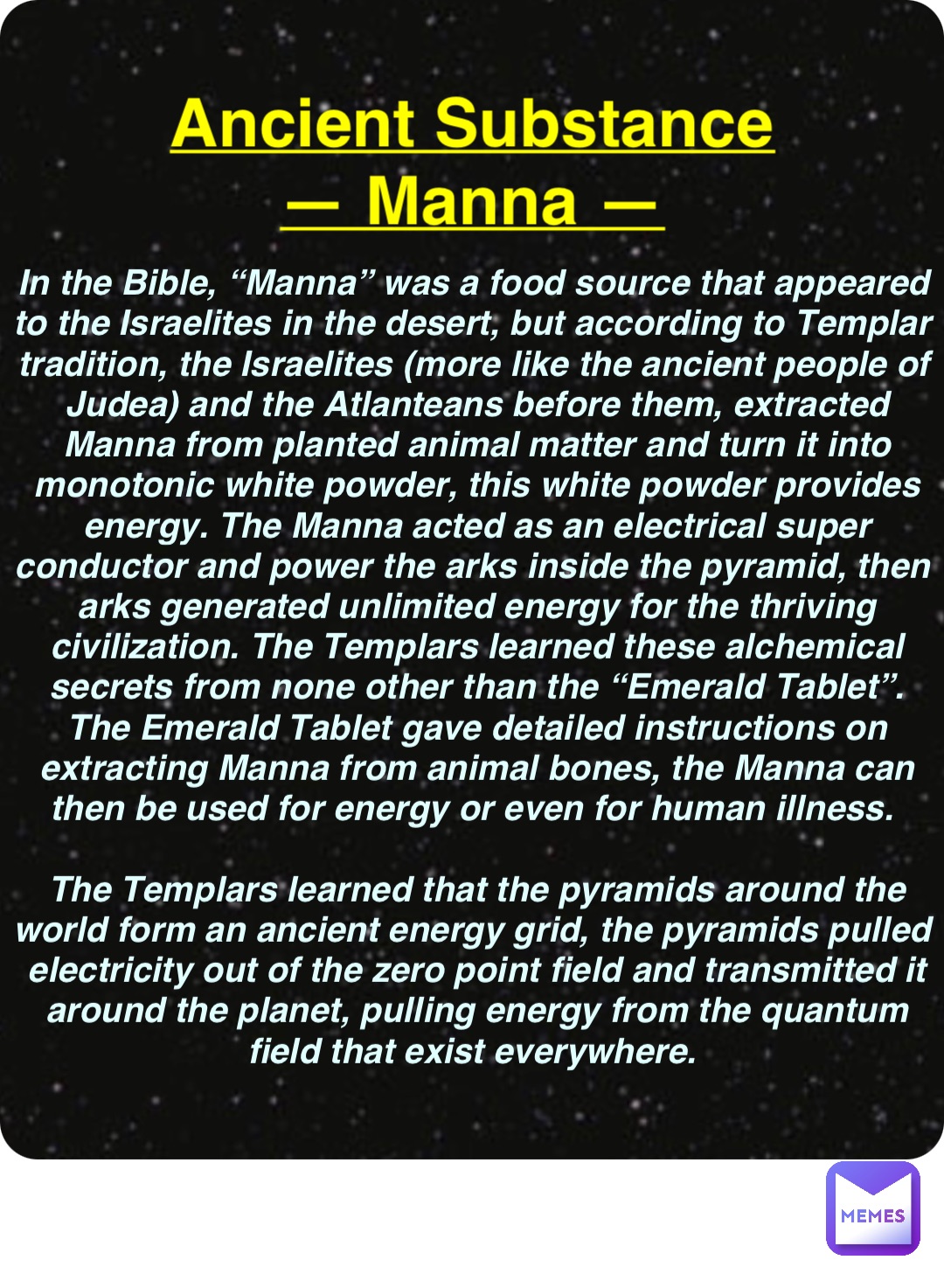 Double tap to edit Ancient Substance
— Manna — In the Bible, “Manna” was a food source that appeared to the Israelites in the desert, but according to Templar tradition, the Israelites (more like the ancient people of Judea) and the Atlanteans before them, extracted Manna from planted animal matter and turn it into monotonic white powder, this white powder provides energy. The Manna acted as an electrical super conductor and power the arks inside the pyramid, then arks generated unlimited energy for the thriving civilization. The Templars learned these alchemical secrets from none other than the “Emerald Tablet”. The Emerald Tablet gave detailed instructions on extracting Manna from animal bones, the Manna can then be used for energy or even for human illness.

The Templars learned that the pyramids around the world form an ancient energy grid, the pyramids pulled electricity out of the zero point field and transmitted it around the planet, pulling energy from the quantum field that exist everywhere.