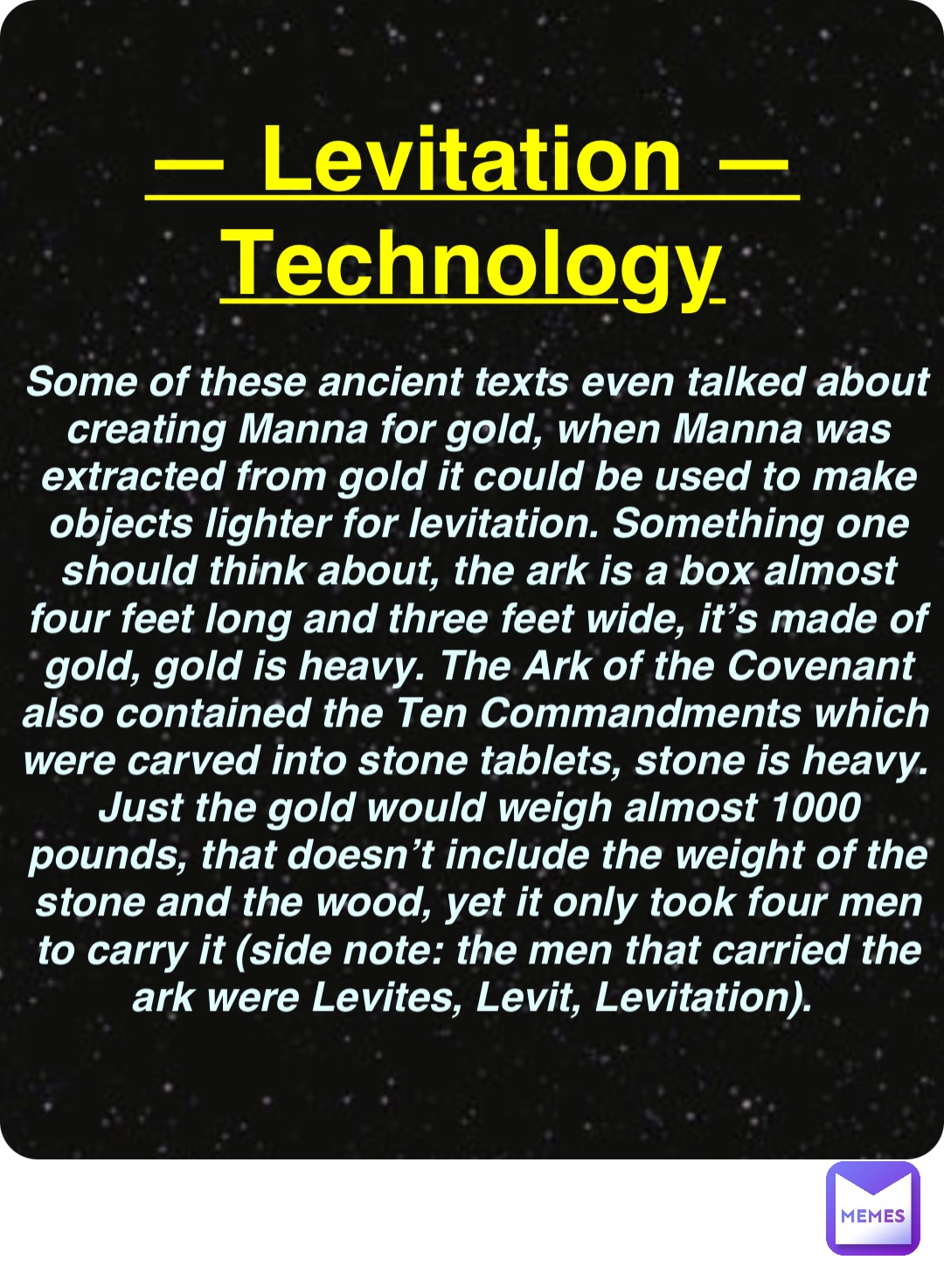 Double tap to edit — Levitation —
Technology Some of these ancient texts even talked about creating Manna for gold, when Manna was extracted from gold it could be used to make objects lighter for levitation. Something one should think about, the ark is a box almost four feet long and three feet wide, it’s made of gold, gold is heavy. The Ark of the Covenant also contained the Ten Commandments which were carved into stone tablets, stone is heavy. Just the gold would weigh almost 1000 pounds, that doesn’t include the weight of the stone and the wood, yet it only took four men to carry it (side note: the men that carried the ark were Levites, Levit, Levitation).