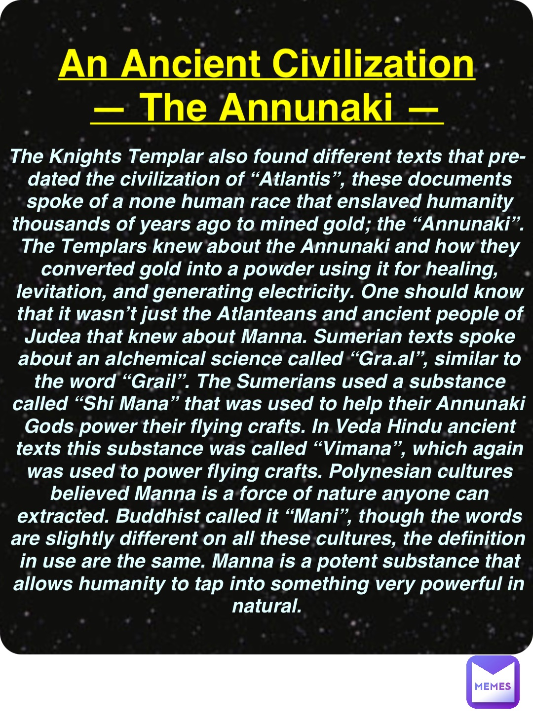 Double tap to edit An Ancient Civilization
— The Annunaki — The Knights Templar also found different texts that pre-dated the civilization of “Atlantis”, these documents spoke of a none human race that enslaved humanity thousands of years ago to mined gold; the “Annunaki”. The Templars knew about the Annunaki and how they converted gold into a powder using it for healing, levitation, and generating electricity. One should know that it wasn’t just the Atlanteans and ancient people of Judea that knew about Manna. Sumerian texts spoke about an alchemical science called “Gra.al”, similar to the word “Grail”. The Sumerians used a substance called “Shi Mana” that was used to help their Annunaki Gods power their flying crafts. In Veda Hindu ancient texts this substance was called “Vimana”, which again was used to power flying crafts. Polynesian cultures believed Manna is a force of nature anyone can extracted. Buddhist called it “Mani”, though the words are slightly different on all these cultures, the definition in use are the same. Manna is a potent substance that allows humanity to tap into something very powerful in natural.