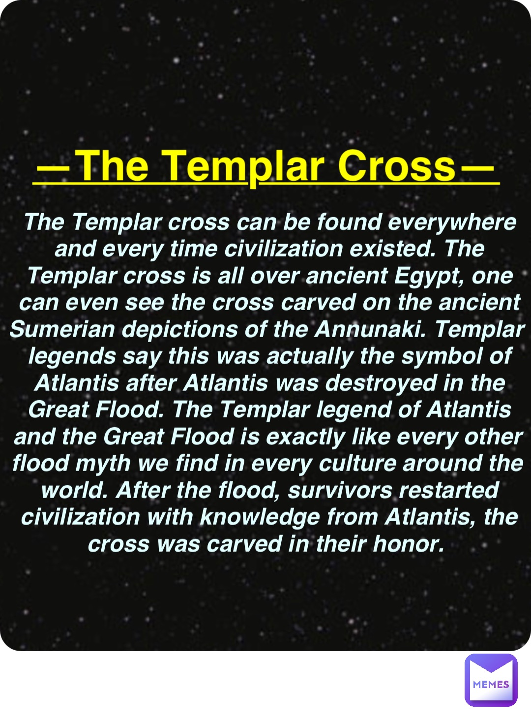 Double tap to edit —The Templar Cross— The Templar cross can be found everywhere and every time civilization existed. The Templar cross is all over ancient Egypt, one can even see the cross carved on the ancient Sumerian depictions of the Annunaki. Templar legends say this was actually the symbol of Atlantis after Atlantis was destroyed in the Great Flood. The Templar legend of Atlantis and the Great Flood is exactly like every other flood myth we find in every culture around the world. After the flood, survivors restarted civilization with knowledge from Atlantis, the cross was carved in their honor.