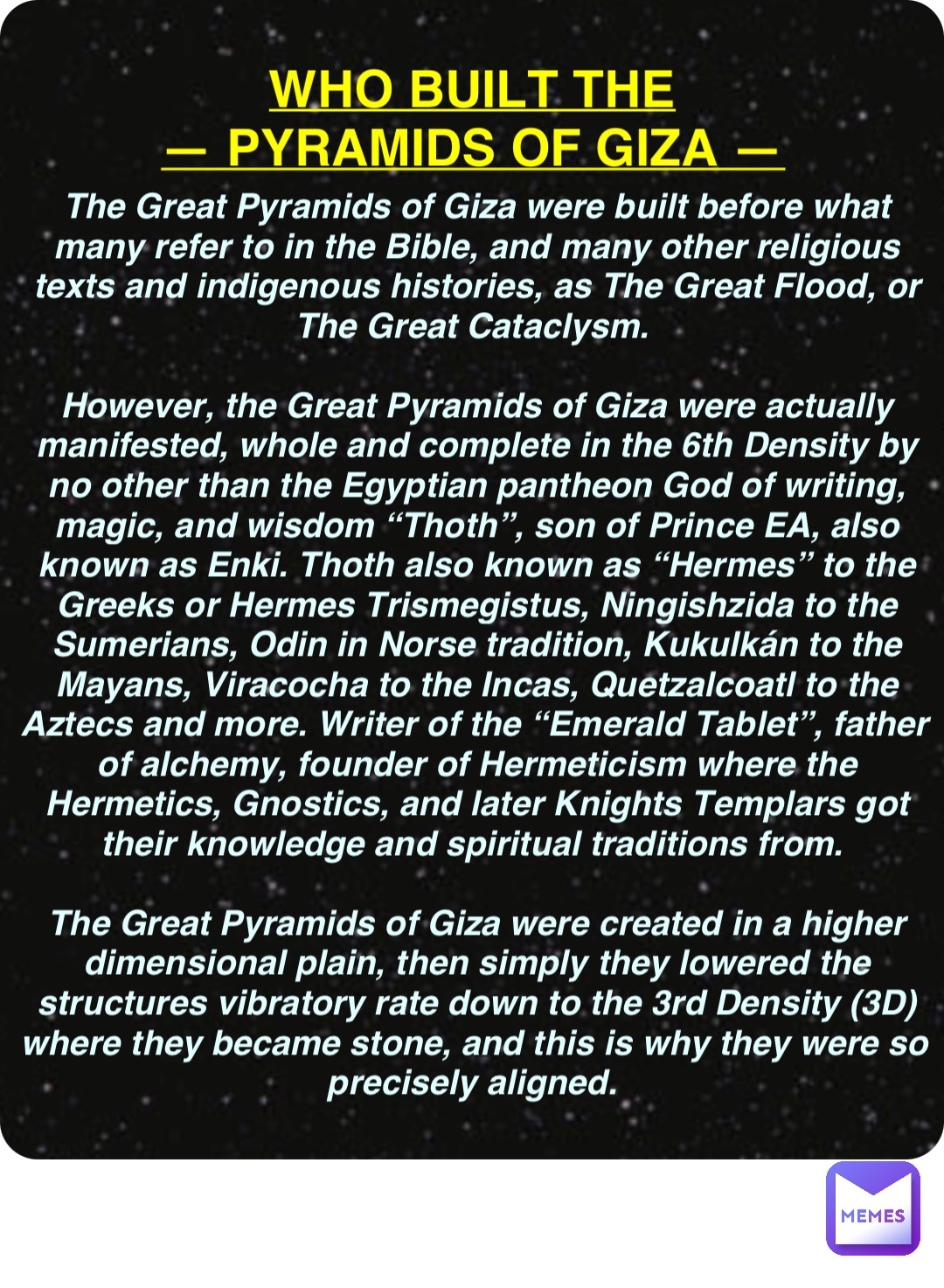 Double tap to edit WHO BUILT THE
— PYRAMIDS OF GIZA — The Great Pyramids of Giza were built before what many refer to in the Bible, and many other religious texts and indigenous histories, as The Great Flood, or The Great Cataclysm.

However, the Great Pyramids of Giza were actually manifested, whole and complete in the 6th Density by no other than the Egyptian pantheon God of writing, magic, and wisdom “Thoth”, son of Prince EA, also known as Enki. Thoth also known as “Hermes” to the Greeks or Hermes Trismegistus, Ningishzida to the Sumerians, Odin in Norse tradition, Kukulkán to the Mayans, Viracocha to the Incas, Quetzalcoatl to the Aztecs and more. Writer of the “Emerald Tablet”, father of alchemy, founder of Hermeticism where the Hermetics, Gnostics, and later Knights Templars got their knowledge and spiritual traditions from.

The Great Pyramids of Giza were created in a higher dimensional plain, then simply they lowered the structures vibratory rate down to the 3rd Density (3D) where they became stone, and this is why they were so precisely aligned.