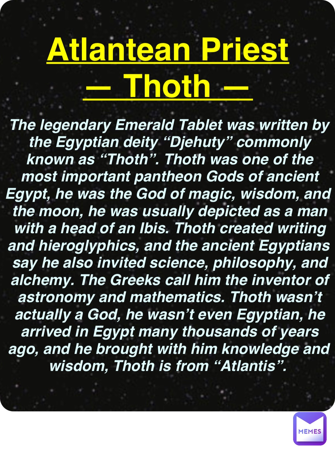 Double tap to edit Atlantean Priest
— Thoth — The legendary Emerald Tablet was written by the Egyptian deity “Djehuty” commonly known as “Thoth”. Thoth was one of the most important pantheon Gods of ancient Egypt, he was the God of magic, wisdom, and the moon, he was usually depicted as a man with a head of an Ibis. Thoth created writing and hieroglyphics, and the ancient Egyptians say he also invited science, philosophy, and alchemy. The Greeks call him the inventor of astronomy and mathematics. Thoth wasn’t actually a God, he wasn’t even Egyptian, he arrived in Egypt many thousands of years ago, and he brought with him knowledge and wisdom, Thoth is from “Atlantis”.