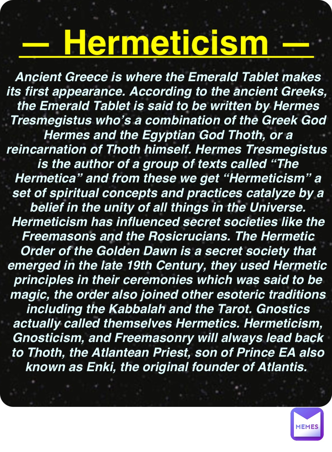 Double tap to edit — Hermeticism — Ancient Greece is where the Emerald Tablet makes its first appearance. According to the ancient Greeks, the Emerald Tablet is said to be written by Hermes Tresmegistus who’s a combination of the Greek God Hermes and the Egyptian God Thoth, or a reincarnation of Thoth himself. Hermes Tresmegistus is the author of a group of texts called “The Hermetica” and from these we get “Hermeticism” a set of spiritual concepts and practices catalyze by a belief in the unity of all things in the Universe. Hermeticism has influenced secret societies like the Freemasons and the Rosicrucians. The Hermetic Order of the Golden Dawn is a secret society that emerged in the late 19th Century, they used Hermetic principles in their ceremonies which was said to be magic, the order also joined other esoteric traditions including the Kabbalah and the Tarot. Gnostics actually called themselves Hermetics. Hermeticism, Gnosticism, and Freemasonry will always lead back to Thoth, the Atlantean Priest, son of Prince EA also known as Enki, the original founder of Atlantis.