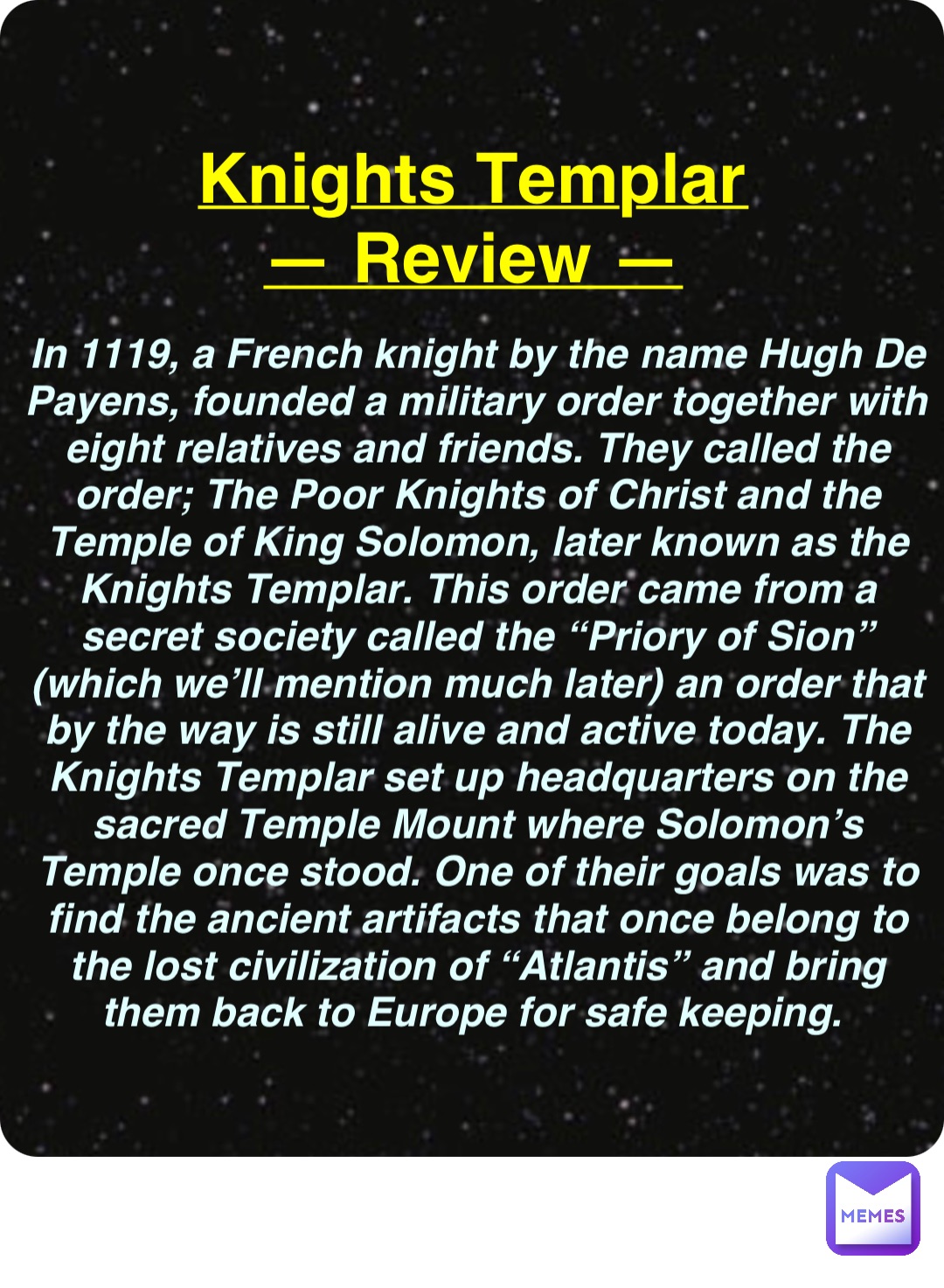 Double tap to edit Knights Templar
— Review — In 1119, a French knight by the name Hugh De Payens, founded a military order together with eight relatives and friends. They called the order; The Poor Knights of Christ and the Temple of King Solomon, later known as the Knights Templar. This order came from a secret society called the “Priory of Sion” (which we’ll mention much later) an order that by the way is still alive and active today. The Knights Templar set up headquarters on the sacred Temple Mount where Solomon’s Temple once stood. One of their goals was to find the ancient artifacts that once belong to the lost civilization of “Atlantis” and bring them back to Europe for safe keeping.