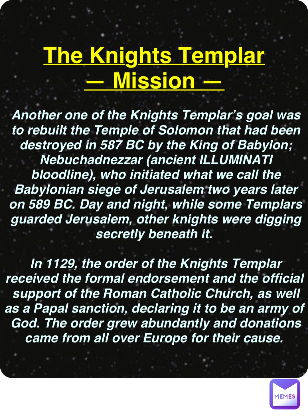 Double tap to edit The Knights Templar
— Mission — Another one of the Knights Templar’s goal was to rebuilt the Temple of Solomon that had been destroyed in 587 BC by the King of Babylon; Nebuchadnezzar (ancient ILLUMINATI bloodline), who initiated what we call the Babylonian siege of Jerusalem two years later on 589 BC. Day and night, while some Templars guarded Jerusalem, other knights were digging secretly beneath it.

In 1129, the order of the Knights Templar received the formal endorsement and the official support of the Roman Catholic Church, as well as a Papal sanction, declaring it to be an army of God. The order grew abundantly and donations came from all over Europe for their cause.