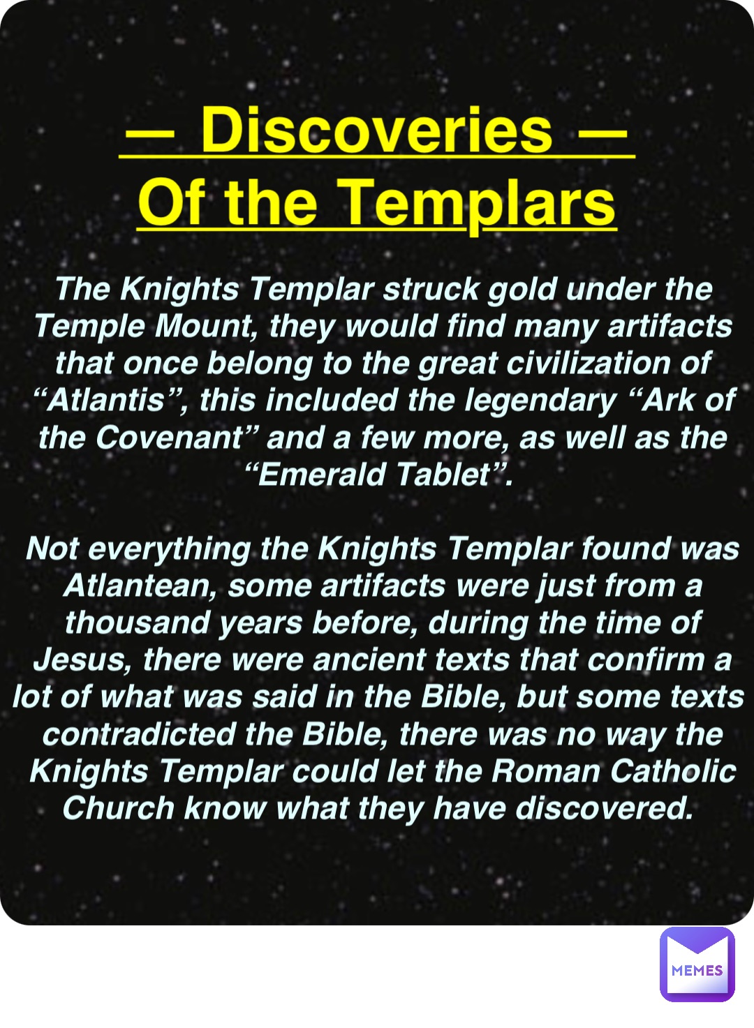 Double tap to edit — Discoveries —
Of the Templars The Knights Templar struck gold under the Temple Mount, they would find many artifacts that once belong to the great civilization of “Atlantis”, this included the legendary “Ark of the Covenant” and a few more, as well as the “Emerald Tablet”.

Not everything the Knights Templar found was Atlantean, some artifacts were just from a thousand years before, during the time of Jesus, there were ancient texts that confirm a lot of what was said in the Bible, but some texts contradicted the Bible, there was no way the Knights Templar could let the Roman Catholic Church know what they have discovered.