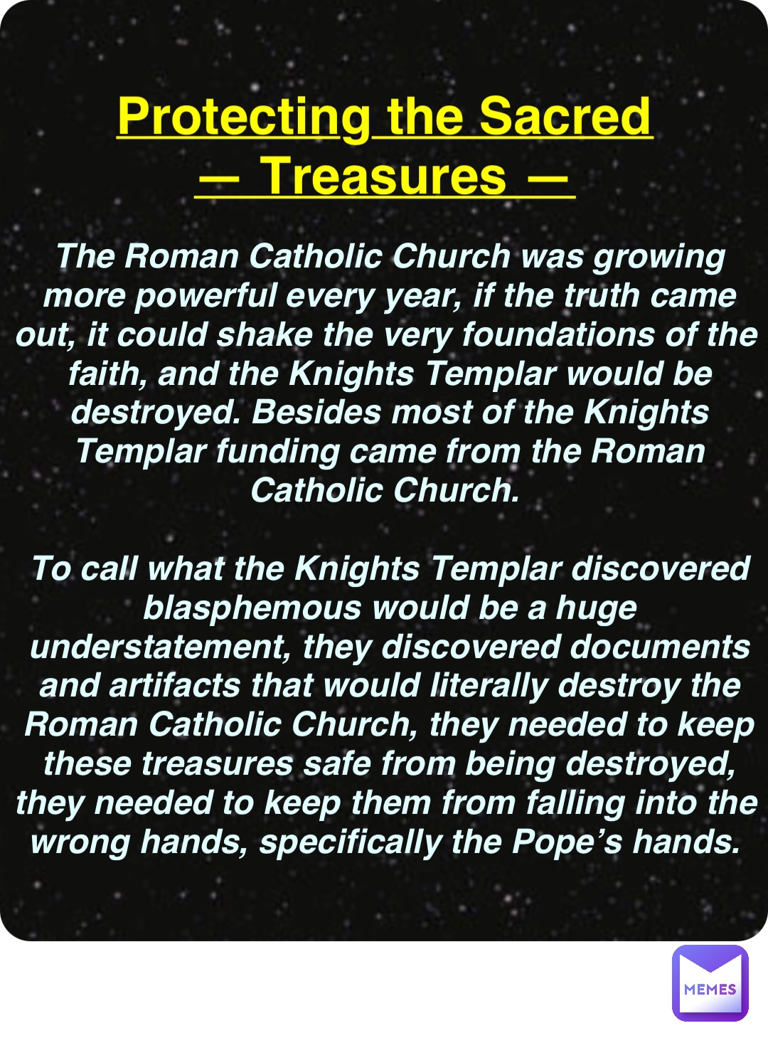 Double tap to edit Protecting the Sacred
— Treasures — The Roman Catholic Church was growing more powerful every year, if the truth came out, it could shake the very foundations of the faith, and the Knights Templar would be destroyed. Besides most of the Knights Templar funding came from the Roman Catholic Church.

To call what the Knights Templar discovered blasphemous would be a huge understatement, they discovered documents and artifacts that would literally destroy the Roman Catholic Church, they needed to keep these treasures safe from being destroyed, they needed to keep them from falling into the wrong hands, specifically the Pope’s hands.