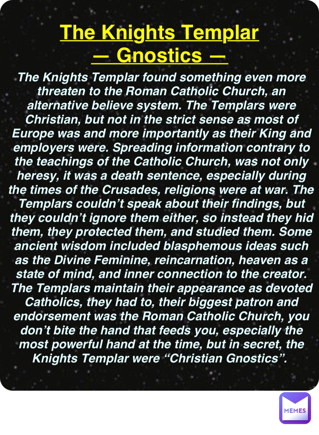 Double tap to edit The Knights Templar
— Gnostics — The Knights Templar found something even more threaten to the Roman Catholic Church, an alternative believe system. The Templars were Christian, but not in the strict sense as most of Europe was and more importantly as their King and employers were. Spreading information contrary to the teachings of the Catholic Church, was not only heresy, it was a death sentence, especially during the times of the Crusades, religions were at war. The Templars couldn’t speak about their findings, but they couldn’t ignore them either, so instead they hid them, they protected them, and studied them. Some ancient wisdom included blasphemous ideas such as the Divine Feminine, reincarnation, heaven as a state of mind, and inner connection to the creator. The Templars maintain their appearance as devoted Catholics, they had to, their biggest patron and endorsement was the Roman Catholic Church, you don’t bite the hand that feeds you, especially the most powerful hand at the time, but in secret, the Knights Templar were “Christian Gnostics”.