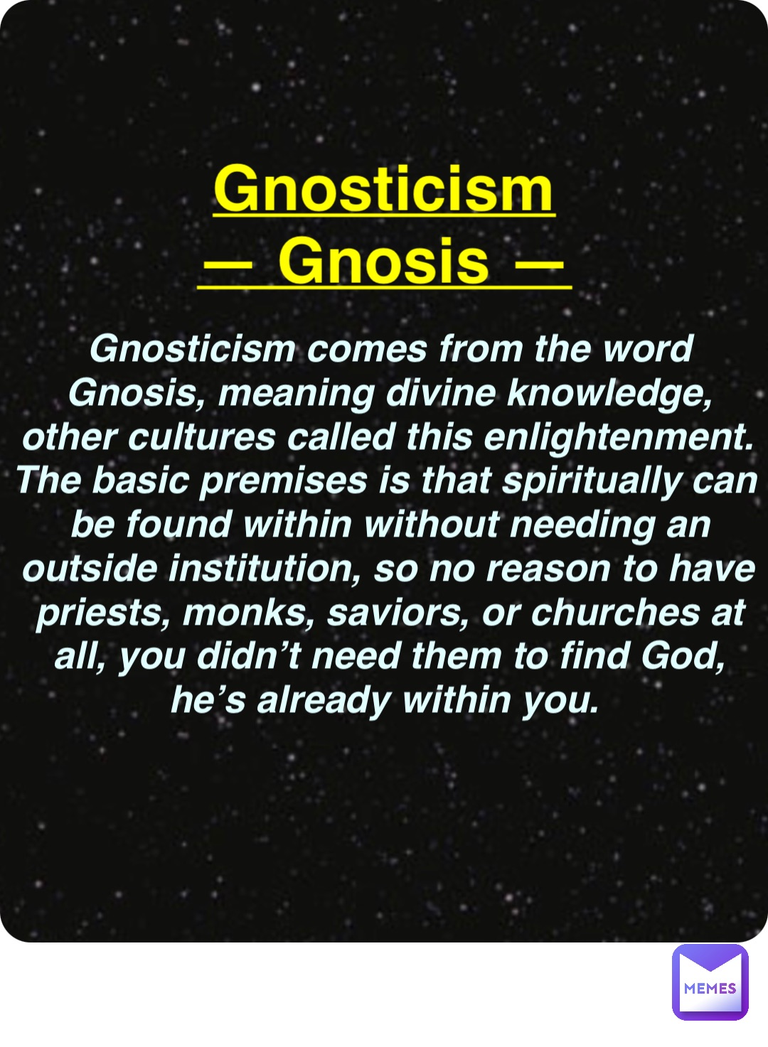 Double tap to edit Gnosticism
— Gnosis — Gnosticism comes from the word Gnosis, meaning divine knowledge, other cultures called this enlightenment. The basic premises is that spiritually can be found within without needing an outside institution, so no reason to have priests, monks, saviors, or churches at all, you didn’t need them to find God, he’s already within you.