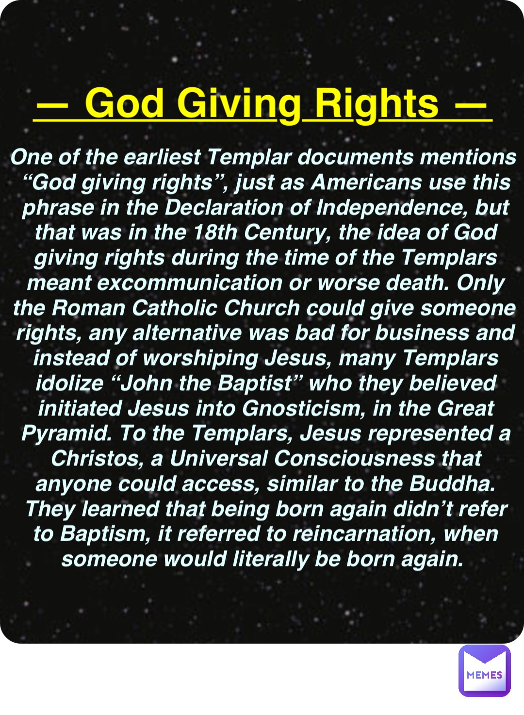 Double tap to edit — God Giving Rights — One of the earliest Templar documents mentions “God giving rights”, just as Americans use this phrase in the Declaration of Independence, but that was in the 18th Century, the idea of God giving rights during the time of the Templars meant excommunication or worse death. Only the Roman Catholic Church could give someone rights, any alternative was bad for business and instead of worshiping Jesus, many Templars idolize “John the Baptist” who they believed initiated Jesus into Gnosticism, in the Great Pyramid. To the Templars, Jesus represented a Christos, a Universal Consciousness that anyone could access, similar to the Buddha. They learned that being born again didn’t refer to Baptism, it referred to reincarnation, when someone would literally be born again.