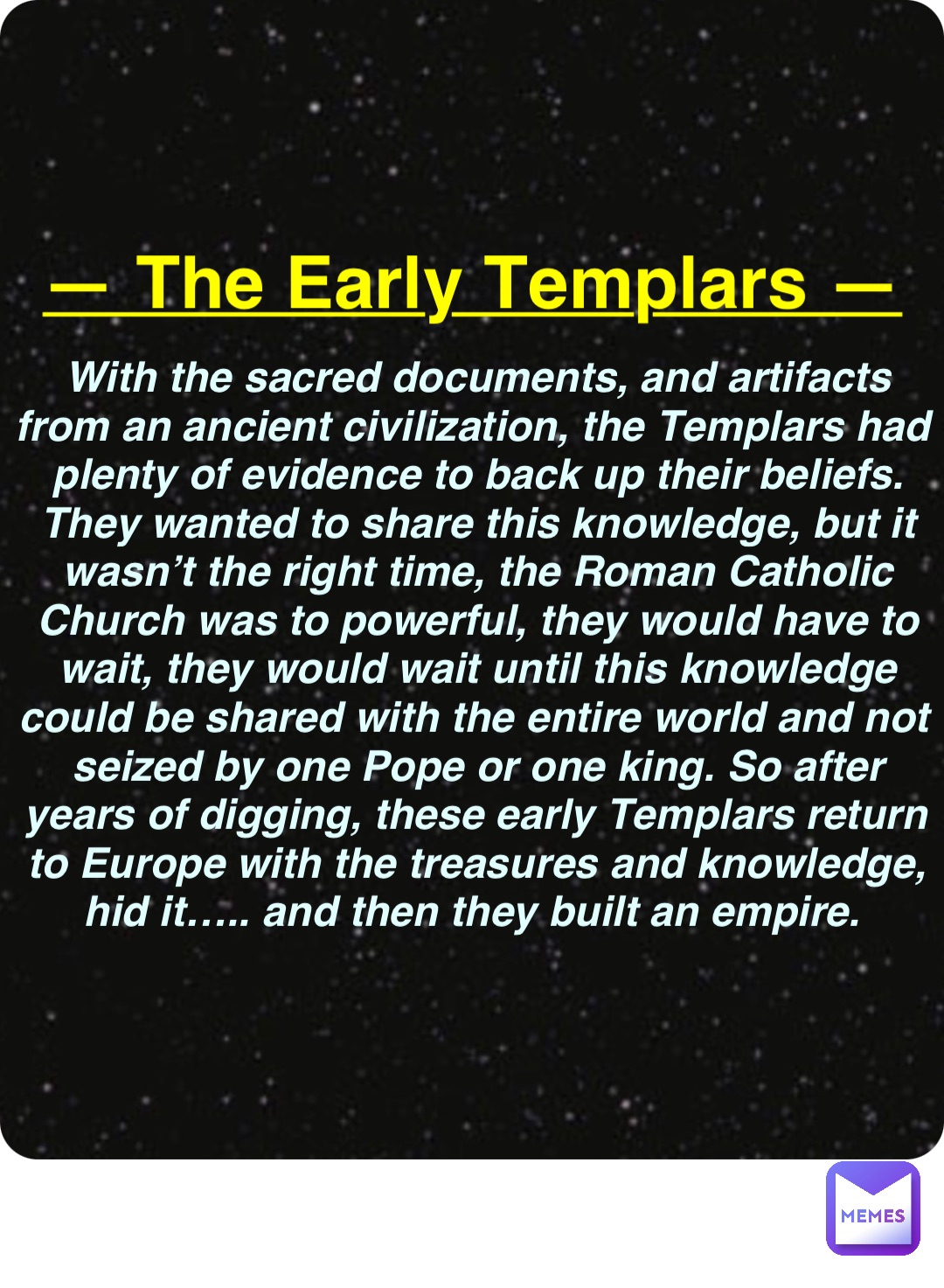 Double tap to edit — The Early Templars — With the sacred documents, and artifacts from an ancient civilization, the Templars had plenty of evidence to back up their beliefs. They wanted to share this knowledge, but it wasn’t the right time, the Roman Catholic Church was to powerful, they would have to wait, they would wait until this knowledge could be shared with the entire world and not seized by one Pope or one king. So after years of digging, these early Templars return to Europe with the treasures and knowledge, hid it….. and then they built an empire.