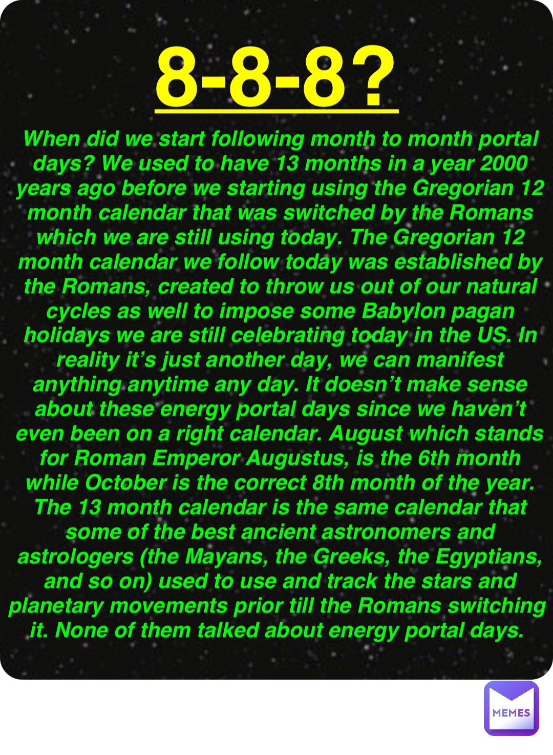 Double tap to edit 8-8-8? When did we start following month to month portal days? We used to have 13 months in a year 2000 years ago before we starting using the Gregorian 12 month calendar that was switched by the Romans which we are still using today. The Gregorian 12 month calendar we follow today was established by the Romans, created to throw us out of our natural cycles as well to impose some Babylon pagan holidays we are still celebrating today in the US. In reality it’s just another day, we can manifest anything anytime any day. It doesn’t make sense about these energy portal days since we haven’t even been on a right calendar. August which stands for Roman Emperor Augustus, is the 6th month while October is the correct 8th month of the year. The 13 month calendar is the same calendar that some of the best ancient astronomers and astrologers (the Mayans, the Greeks, the Egyptians, and so on) used to use and track the stars and planetary movements prior till the Romans switching it. None of them talked about energy portal days.